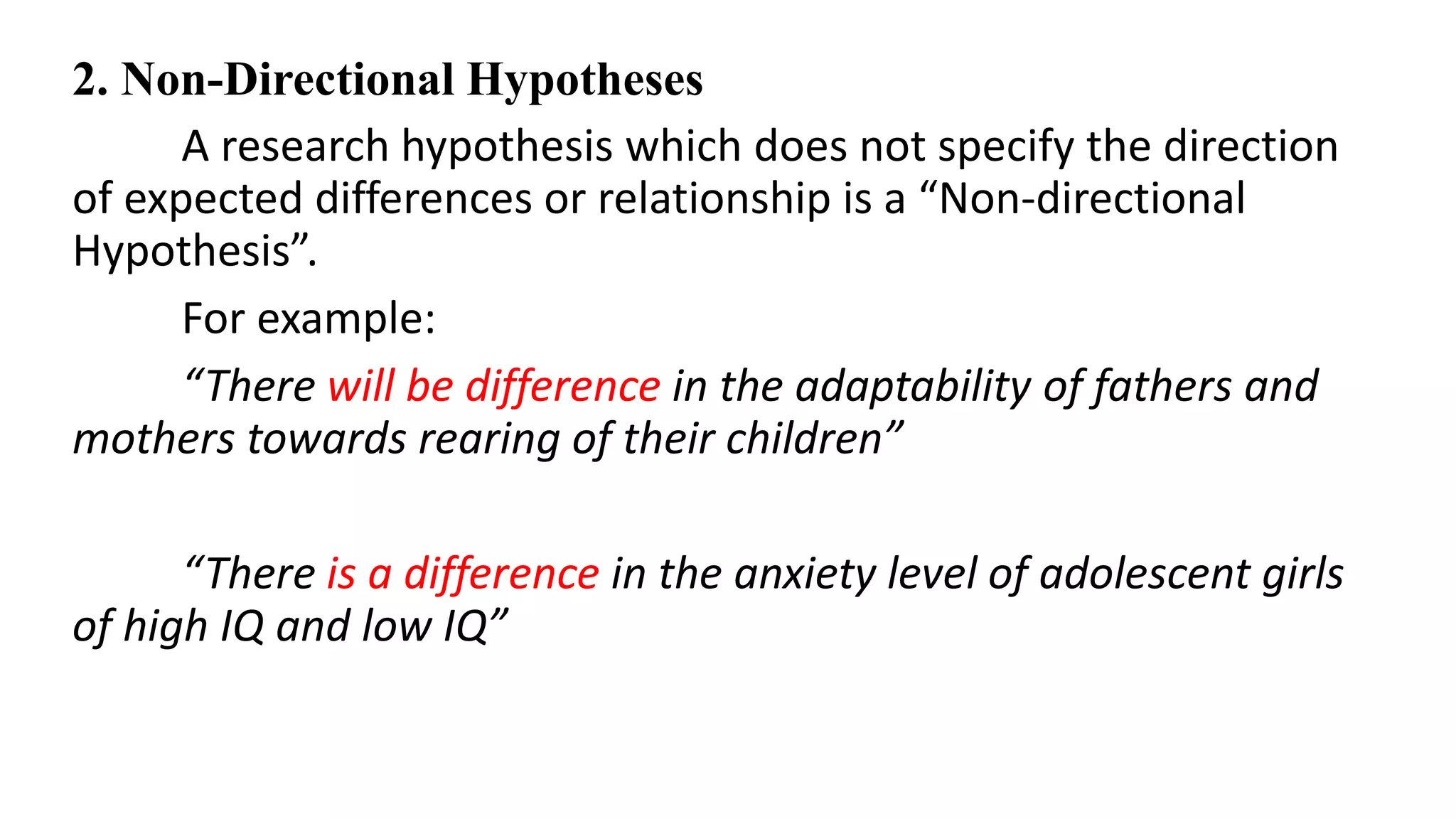2. Non-Directional Hypotheses
A research hypothesis which does not specify the direction
of expected differences or relationship is a “Non-directional
Hypothesis”.
For example:
“There will be difference in the adaptability of fathers and
mothers towards rearing of their children”
“There is a difference in the anxiety level of adolescent girls
of high IQ and low IQ”
 
