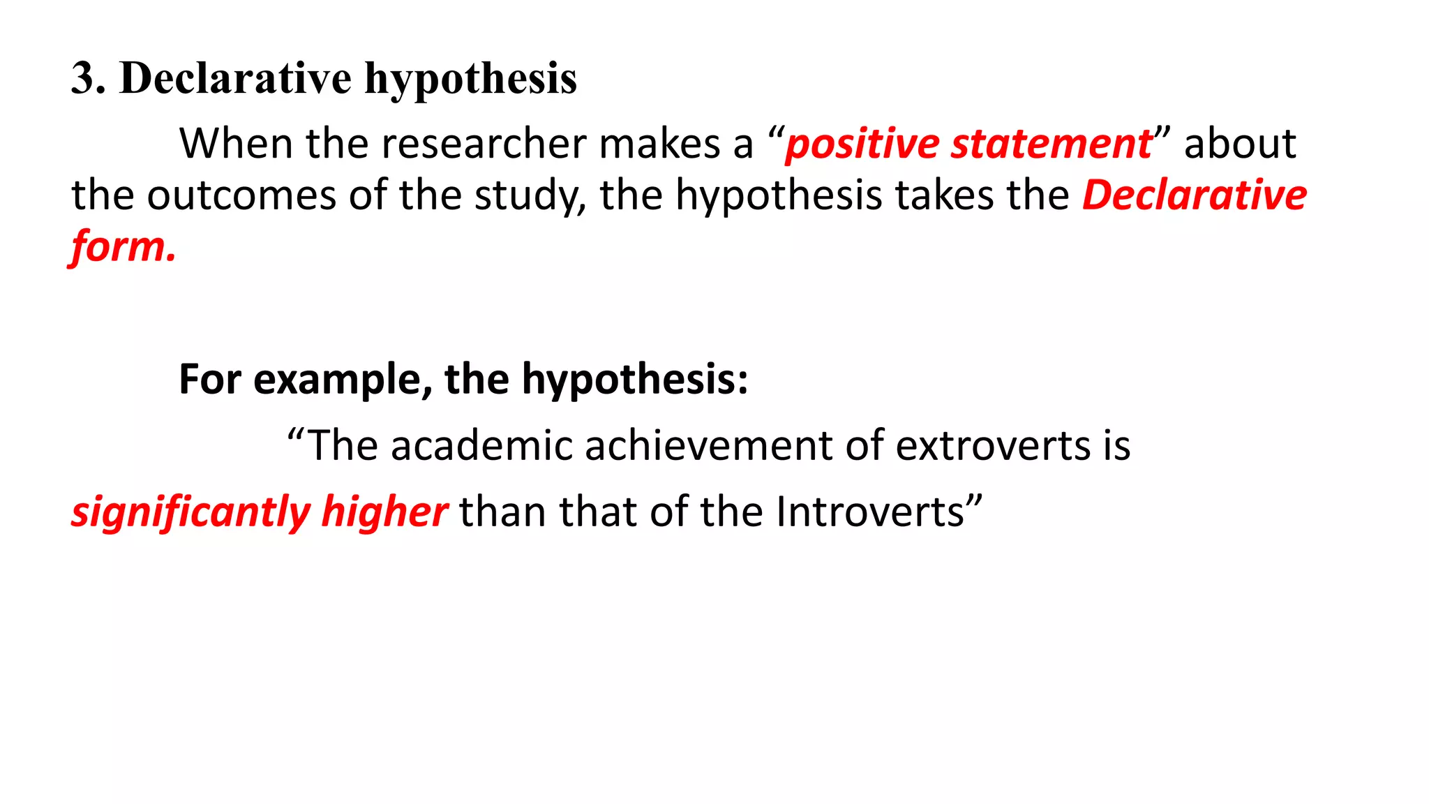 3. Declarative hypothesis
When the researcher makes a “positive statement” about
the outcomes of the study, the hypothesis takes the Declarative
form.
For example, the hypothesis:
“The academic achievement of extroverts is
significantly higher than that of the Introverts”
 