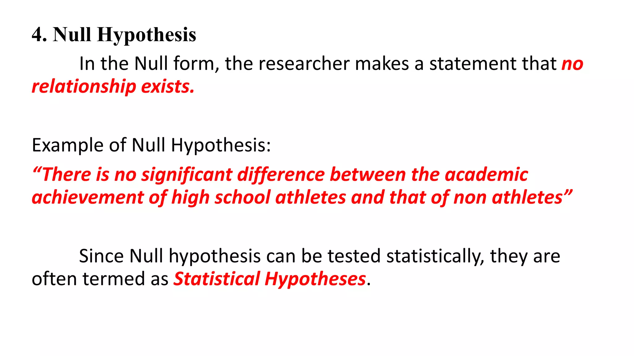 4. Null Hypothesis
In the Null form, the researcher makes a statement that no
relationship exists.
Example of Null Hypothesis:
“There is no significant difference between the academic
achievement of high school athletes and that of non athletes”
Since Null hypothesis can be tested statistically, they are
often termed as Statistical Hypotheses.
 