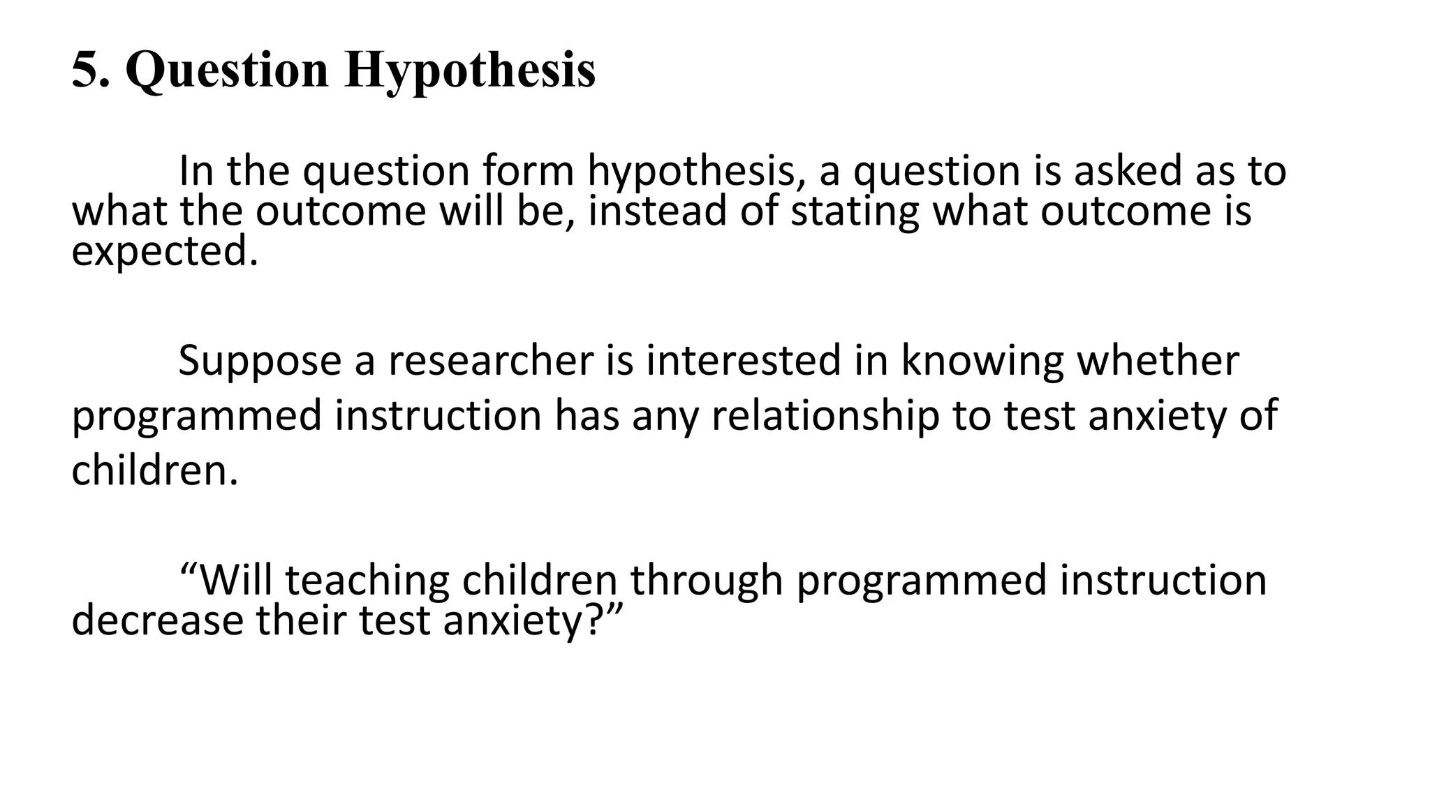 5. Question Hypothesis
In the question form hypothesis, a question is asked as to
what the outcome will be, instead of stating what outcome is
expected.
Suppose a researcher is interested in knowing whether
programmed instruction has any relationship to test anxiety of
children.
“Will teaching children through programmed instruction
decrease their test anxiety?”
 