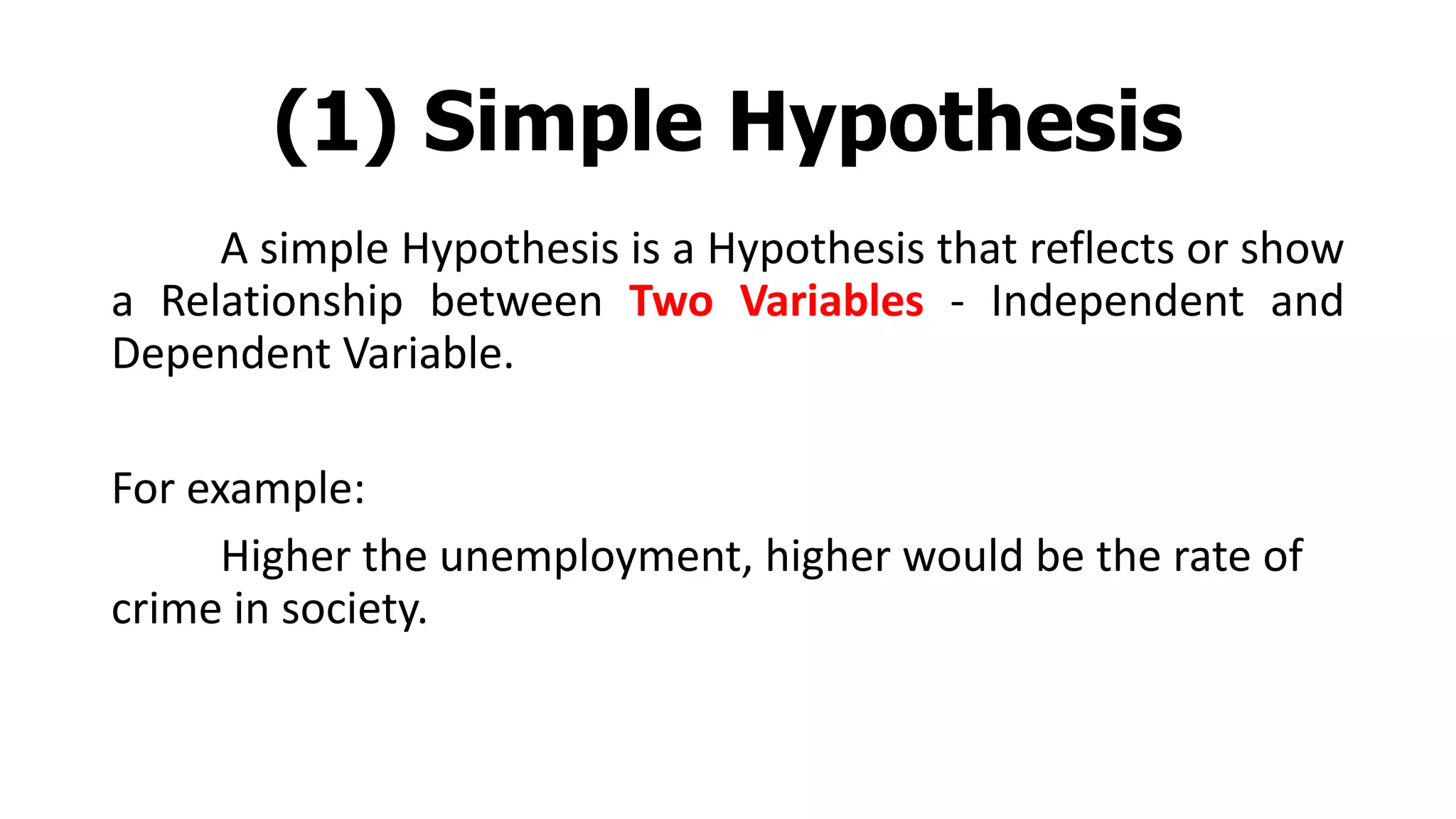 (1) Simple Hypothesis
A simple Hypothesis is a Hypothesis that reflects or show
a Relationship between Two Variables - Independent and
Dependent Variable.
For example:
Higher the unemployment, higher would be the rate of
crime in society.
 