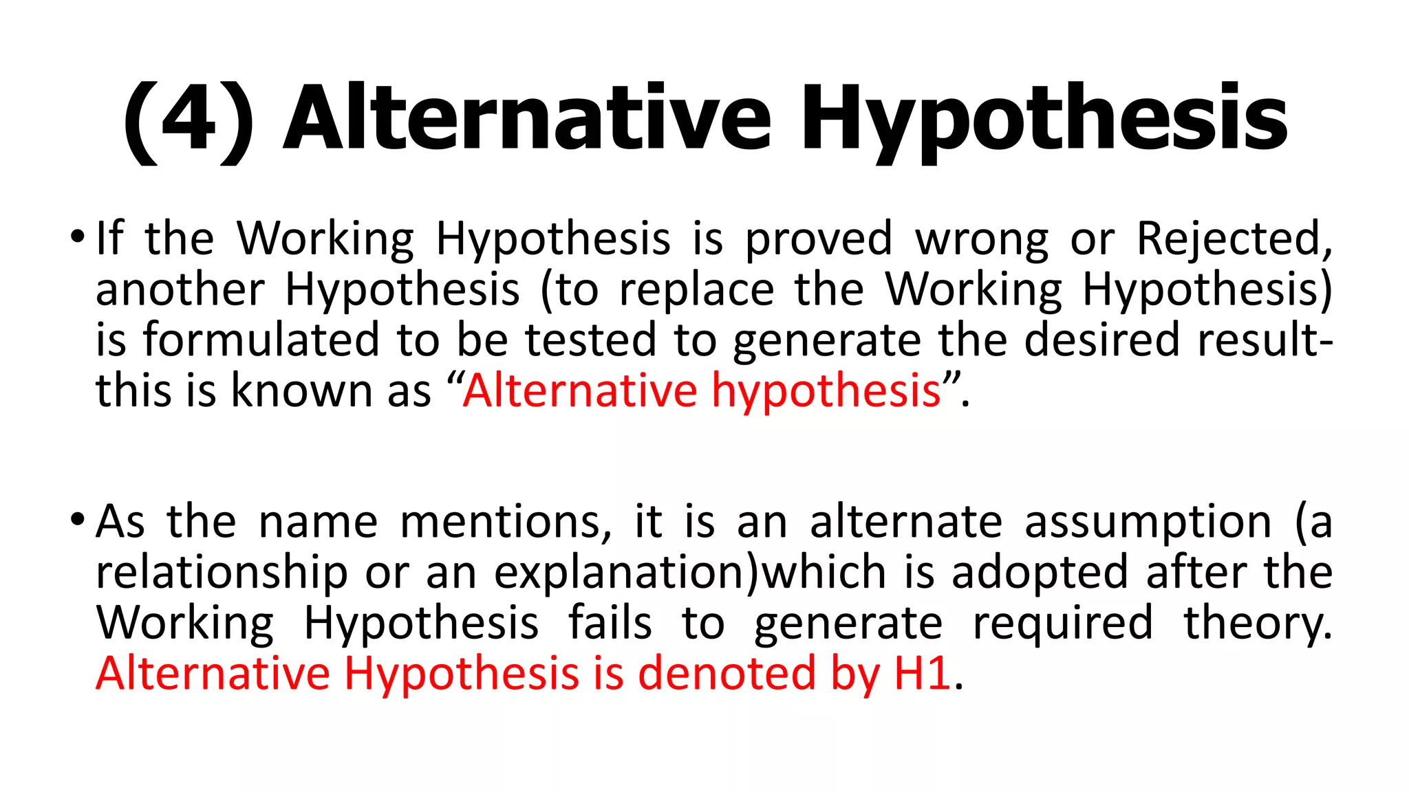 (4) Alternative Hypothesis
•If the Working Hypothesis is proved wrong or Rejected,
another Hypothesis (to replace the Working Hypothesis)
is formulated to be tested to generate the desired result-
this is known as “Alternative hypothesis”.
•As the name mentions, it is an alternate assumption (a
relationship or an explanation)which is adopted after the
Working Hypothesis fails to generate required theory.
Alternative Hypothesis is denoted by H1.
 