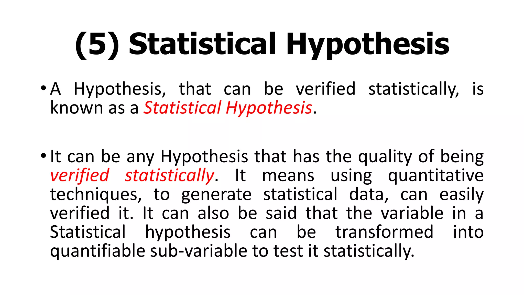 (5) Statistical Hypothesis
• A Hypothesis, that can be verified statistically, is
known as a Statistical Hypothesis.
• It can be any Hypothesis that has the quality of being
verified statistically. It means using quantitative
techniques, to generate statistical data, can easily
verified it. It can also be said that the variable in a
Statistical hypothesis can be transformed into
quantifiable sub-variable to test it statistically.
 