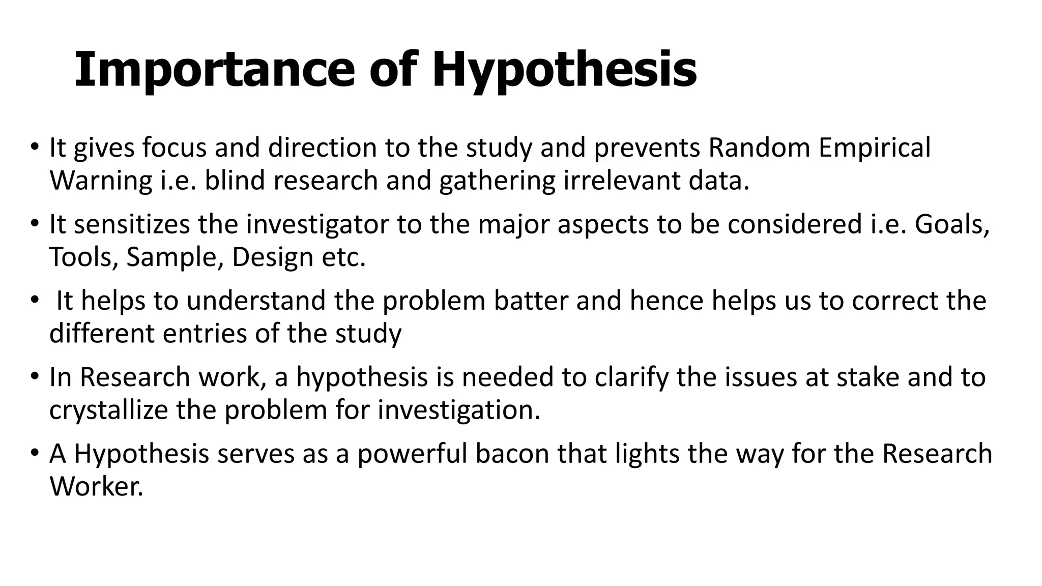 Importance of Hypothesis
• It gives focus and direction to the study and prevents Random Empirical
Warning i.e. blind research and gathering irrelevant data.
• It sensitizes the investigator to the major aspects to be considered i.e. Goals,
Tools, Sample, Design etc.
• It helps to understand the problem batter and hence helps us to correct the
different entries of the study
• In Research work, a hypothesis is needed to clarify the issues at stake and to
crystallize the problem for investigation.
• A Hypothesis serves as a powerful bacon that lights the way for the Research
Worker.
 