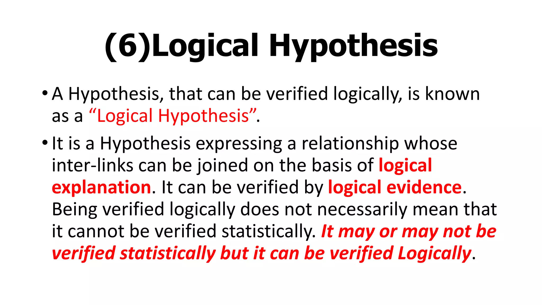 (6)Logical Hypothesis
• A Hypothesis, that can be verified logically, is known
as a “Logical Hypothesis”.
• It is a Hypothesis expressing a relationship whose
inter-links can be joined on the basis of logical
explanation. It can be verified by logical evidence.
Being verified logically does not necessarily mean that
it cannot be verified statistically. It may or may not be
verified statistically but it can be verified Logically.
 