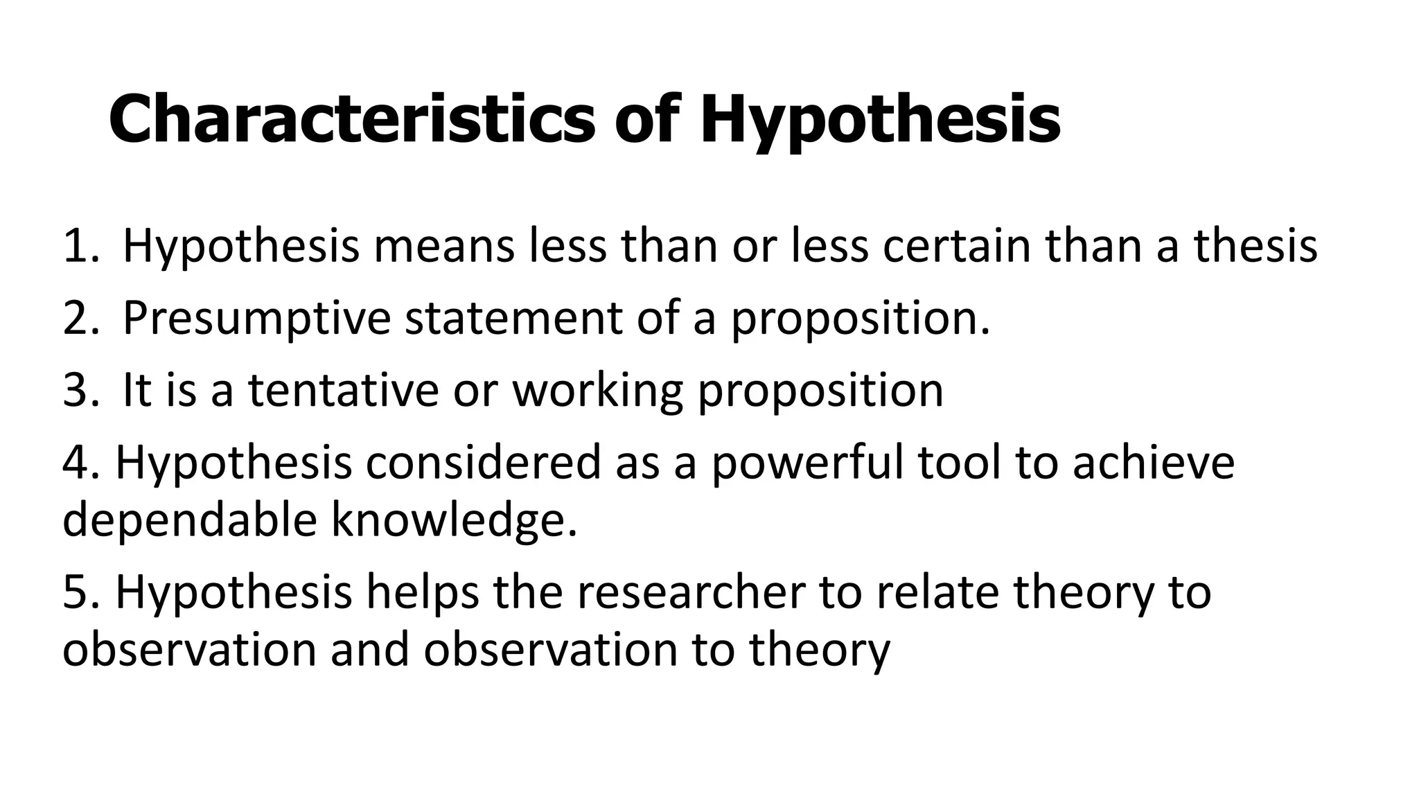 Characteristics of Hypothesis
1. Hypothesis means less than or less certain than a thesis
2. Presumptive statement of a proposition.
3. It is a tentative or working proposition
4. Hypothesis considered as a powerful tool to achieve
dependable knowledge.
5. Hypothesis helps the researcher to relate theory to
observation and observation to theory
 