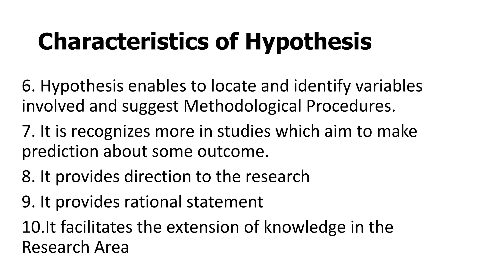 Characteristics of Hypothesis
6. Hypothesis enables to locate and identify variables
involved and suggest Methodological Procedures.
7. It is recognizes more in studies which aim to make
prediction about some outcome.
8. It provides direction to the research
9. It provides rational statement
10.It facilitates the extension of knowledge in the
Research Area
 