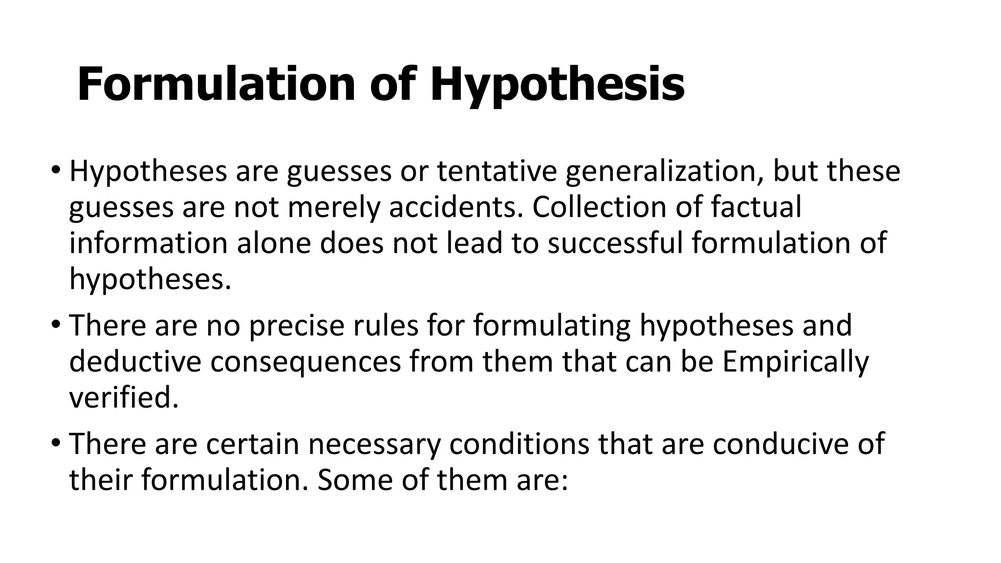 Formulation of Hypothesis
• Hypotheses are guesses or tentative generalization, but these
guesses are not merely accidents. Collection of factual
information alone does not lead to successful formulation of
hypotheses.
• There are no precise rules for formulating hypotheses and
deductive consequences from them that can be Empirically
verified.
• There are certain necessary conditions that are conducive of
their formulation. Some of them are:
 