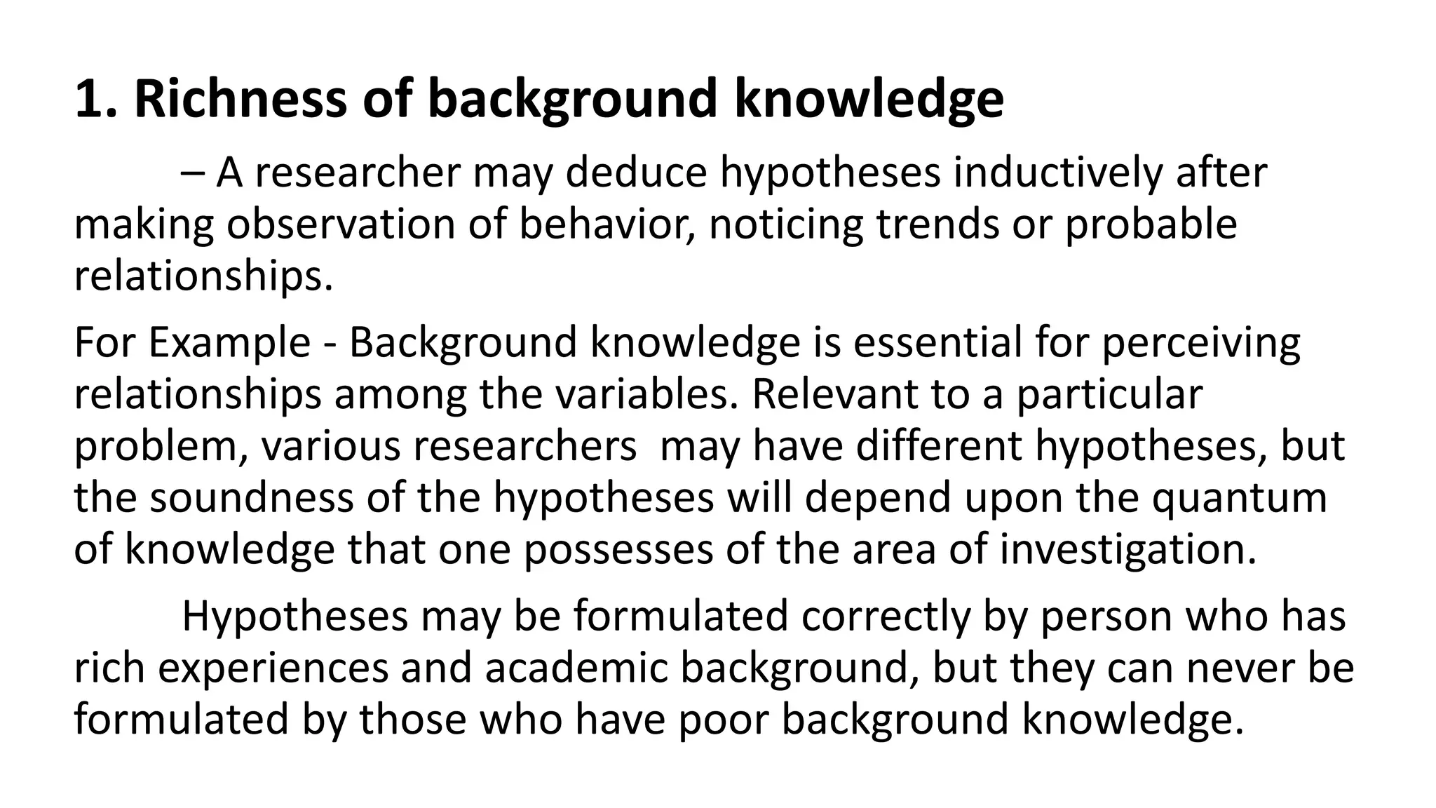 1. Richness of background knowledge
– A researcher may deduce hypotheses inductively after
making observation of behavior, noticing trends or probable
relationships.
For Example - Background knowledge is essential for perceiving
relationships among the variables. Relevant to a particular
problem, various researchers may have different hypotheses, but
the soundness of the hypotheses will depend upon the quantum
of knowledge that one possesses of the area of investigation.
Hypotheses may be formulated correctly by person who has
rich experiences and academic background, but they can never be
formulated by those who have poor background knowledge.
 