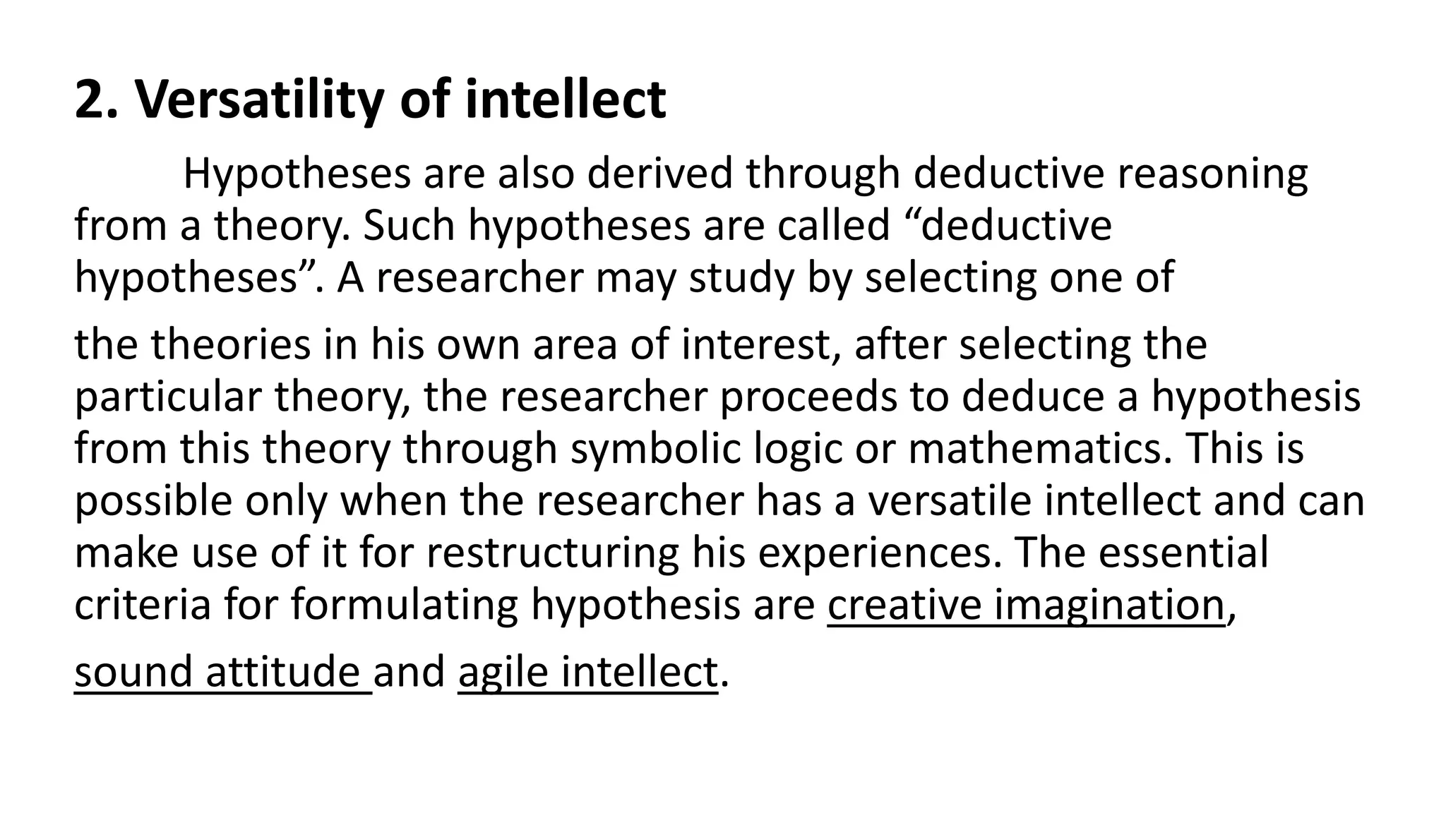 2. Versatility of intellect
Hypotheses are also derived through deductive reasoning
from a theory. Such hypotheses are called “deductive
hypotheses”. A researcher may study by selecting one of
the theories in his own area of interest, after selecting the
particular theory, the researcher proceeds to deduce a hypothesis
from this theory through symbolic logic or mathematics. This is
possible only when the researcher has a versatile intellect and can
make use of it for restructuring his experiences. The essential
criteria for formulating hypothesis are creative imagination,
sound attitude and agile intellect.
 