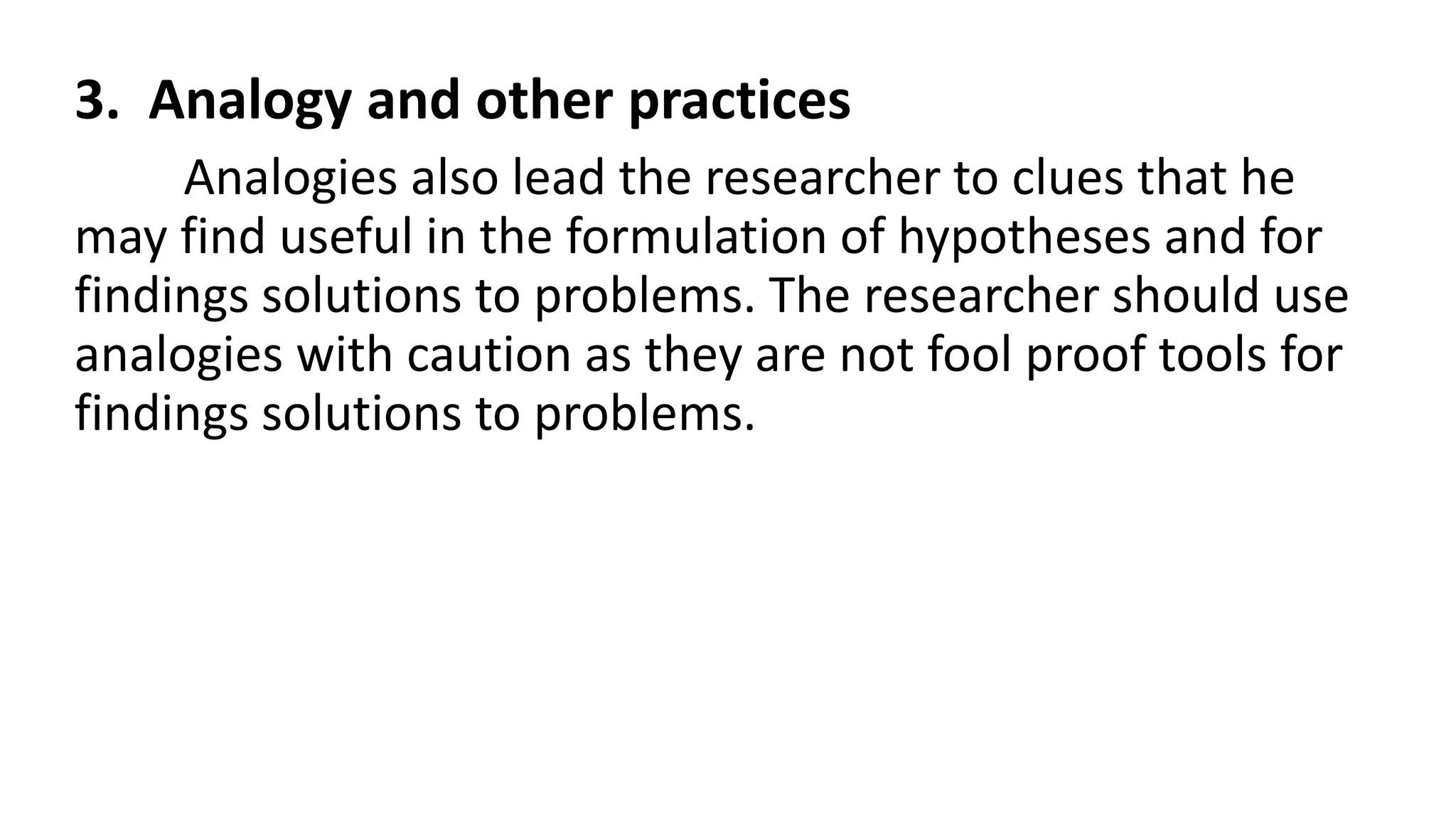 3. Analogy and other practices
Analogies also lead the researcher to clues that he
may find useful in the formulation of hypotheses and for
findings solutions to problems. The researcher should use
analogies with caution as they are not fool proof tools for
findings solutions to problems.
 
