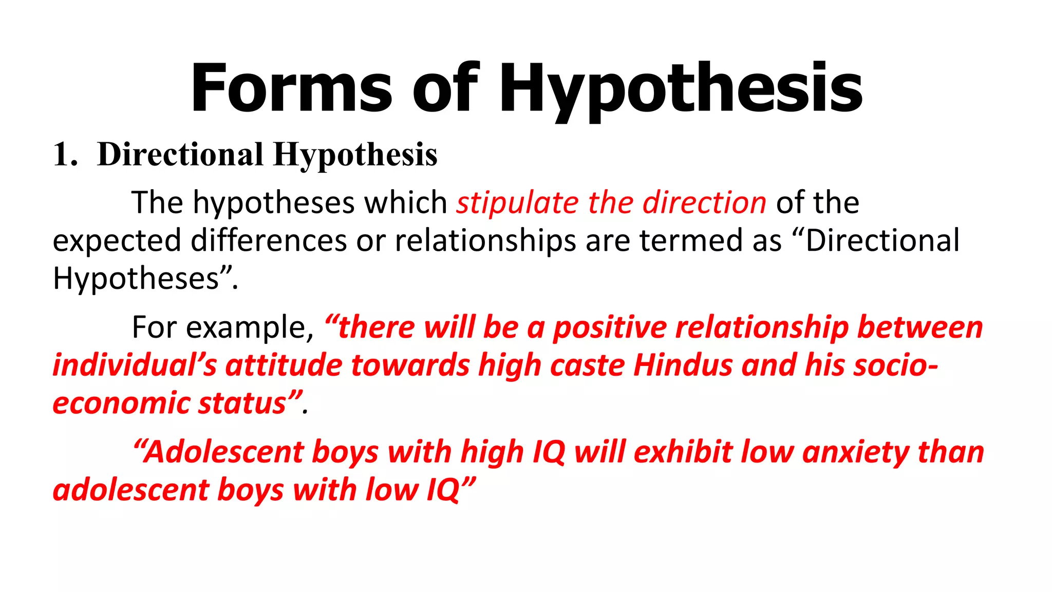 Forms of Hypothesis
1. Directional Hypothesis
The hypotheses which stipulate the direction of the
expected differences or relationships are termed as “Directional
Hypotheses”.
For example, “there will be a positive relationship between
individual’s attitude towards high caste Hindus and his socio-
economic status”.
“Adolescent boys with high IQ will exhibit low anxiety than
adolescent boys with low IQ”
 