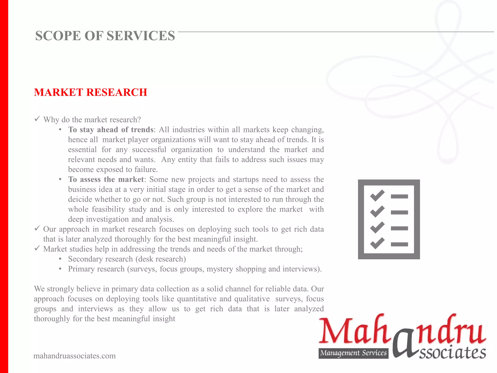 MARKET RESEARCH
✓ Why do the market research?
• To stay ahead of trends: All industries within all markets keep changing,
hence all market player organizations will want to stay ahead of trends. It is
essential for any successful organization to understand the market and
relevant needs and wants. Any entity that fails to address such issues may
become exposed to failure.
• To assess the market: Some new projects and startups need to assess the
business idea at a very initial stage in order to get a sense of the market and
deicide whether to go or not. Such group is not interested to run through the
whole feasibility study and is only interested to explore the market with
deep investigation and analysis.
✓ Our approach in market research focuses on deploying such tools to get rich data
that is later analyzed thoroughly for the best meaningful insight.
✓ Market studies help in addressing the trends and needs of the market through;
• Secondary research (desk research)
• Primary research (surveys, focus groups, mystery shopping and interviews).
We strongly believe in primary data collection as a solid channel for reliable data. Our
approach focuses on deploying tools like quantitative and qualitative surveys, focus
groups and interviews as they allow us to get rich data that is later analyzed
thoroughly for the best meaningful insight
mahandruassociates.com
SCOPE OF SERVICES
 