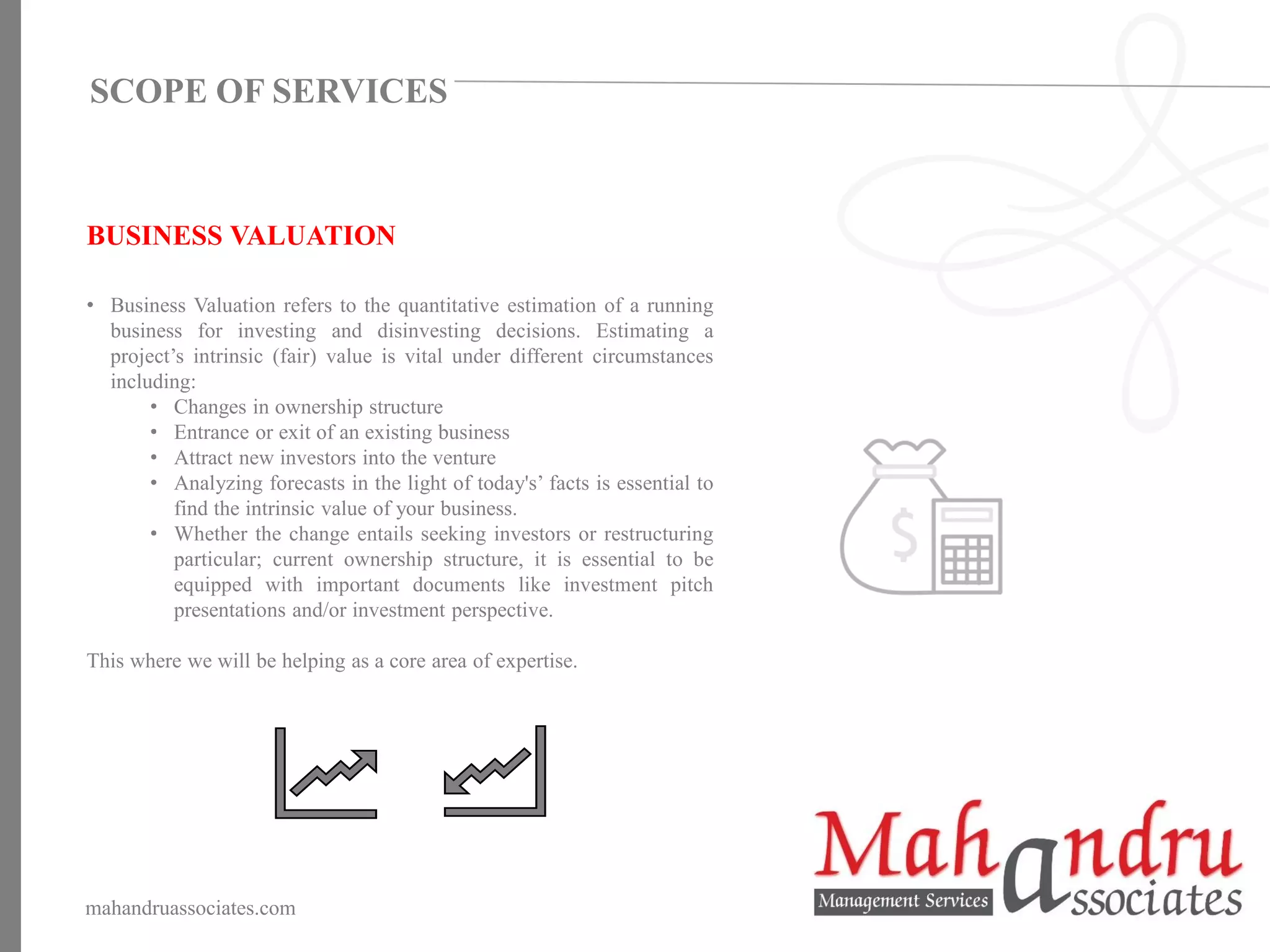 BUSINESS VALUATION
• Business Valuation refers to the quantitative estimation of a running
business for investing and disinvesting decisions. Estimating a
project’s intrinsic (fair) value is vital under different circumstances
including:
• Changes in ownership structure
• Entrance or exit of an existing business
• Attract new investors into the venture
• Analyzing forecasts in the light of today's’ facts is essential to
find the intrinsic value of your business.
• Whether the change entails seeking investors or restructuring
particular; current ownership structure, it is essential to be
equipped with important documents like investment pitch
presentations and/or investment perspective.
This where we will be helping as a core area of expertise.
mahandruassociates.com
SCOPE OF SERVICES
 