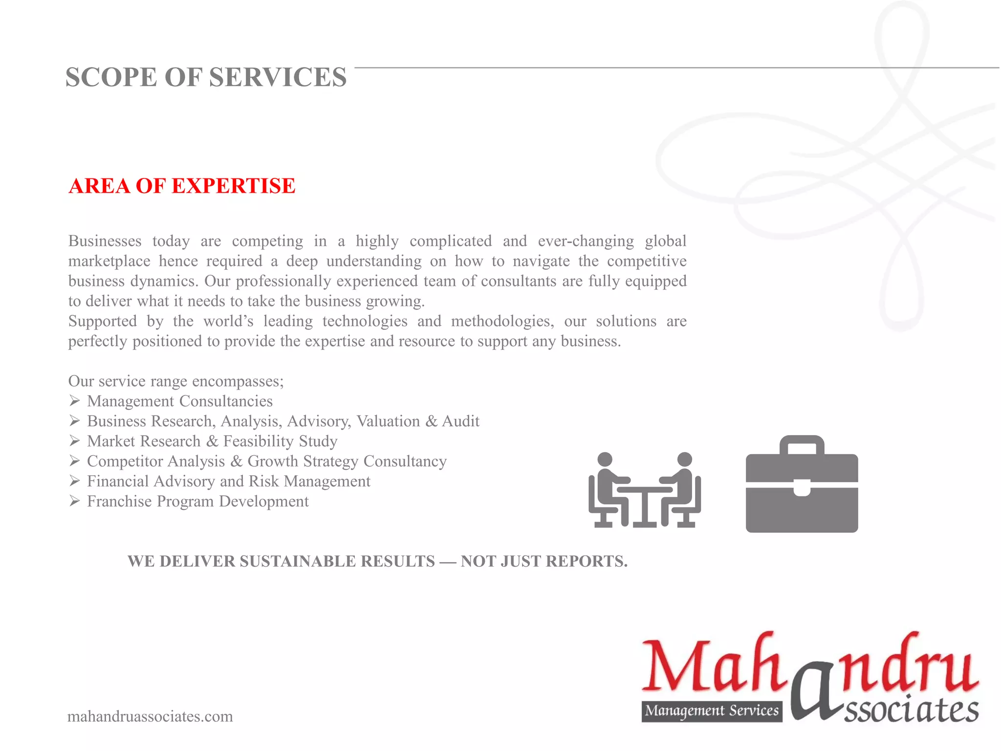 AREA OF EXPERTISE
Businesses today are competing in a highly complicated and ever-changing global
marketplace hence required a deep understanding on how to navigate the competitive
business dynamics. Our professionally experienced team of consultants are fully equipped
to deliver what it needs to take the business growing.
Supported by the world’s leading technologies and methodologies, our solutions are
perfectly positioned to provide the expertise and resource to support any business.
Our service range encompasses;
➢ Management Consultancies
➢ Business Research, Analysis, Advisory, Valuation & Audit
➢ Market Research & Feasibility Study
➢ Competitor Analysis & Growth Strategy Consultancy
➢ Financial Advisory and Risk Management
➢ Franchise Program Development
WE DELIVER SUSTAINABLE RESULTS — NOT JUST REPORTS.
mahandruassociates.com
SCOPE OF SERVICES
 