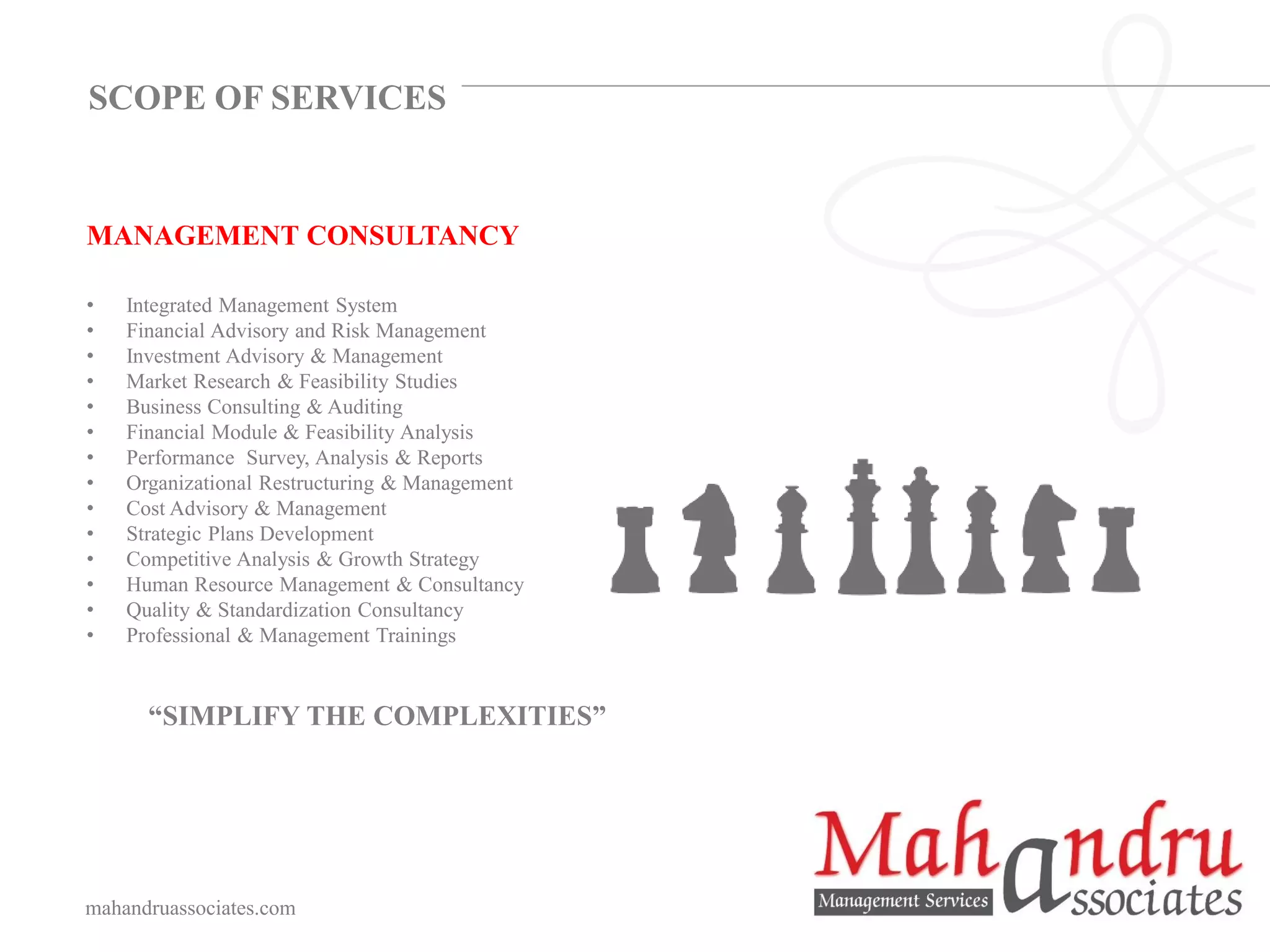 MANAGEMENT CONSULTANCY
• Integrated Management System
• Financial Advisory and Risk Management
• Investment Advisory & Management
• Market Research & Feasibility Studies
• Business Consulting & Auditing
• Financial Module & Feasibility Analysis
• Performance Survey, Analysis & Reports
• Organizational Restructuring & Management
• Cost Advisory & Management
• Strategic Plans Development
• Competitive Analysis & Growth Strategy
• Human Resource Management & Consultancy
• Quality & Standardization Consultancy
• Professional & Management Trainings
“SIMPLIFY THE COMPLEXITIES”
mahandruassociates.com
SCOPE OF SERVICES
 