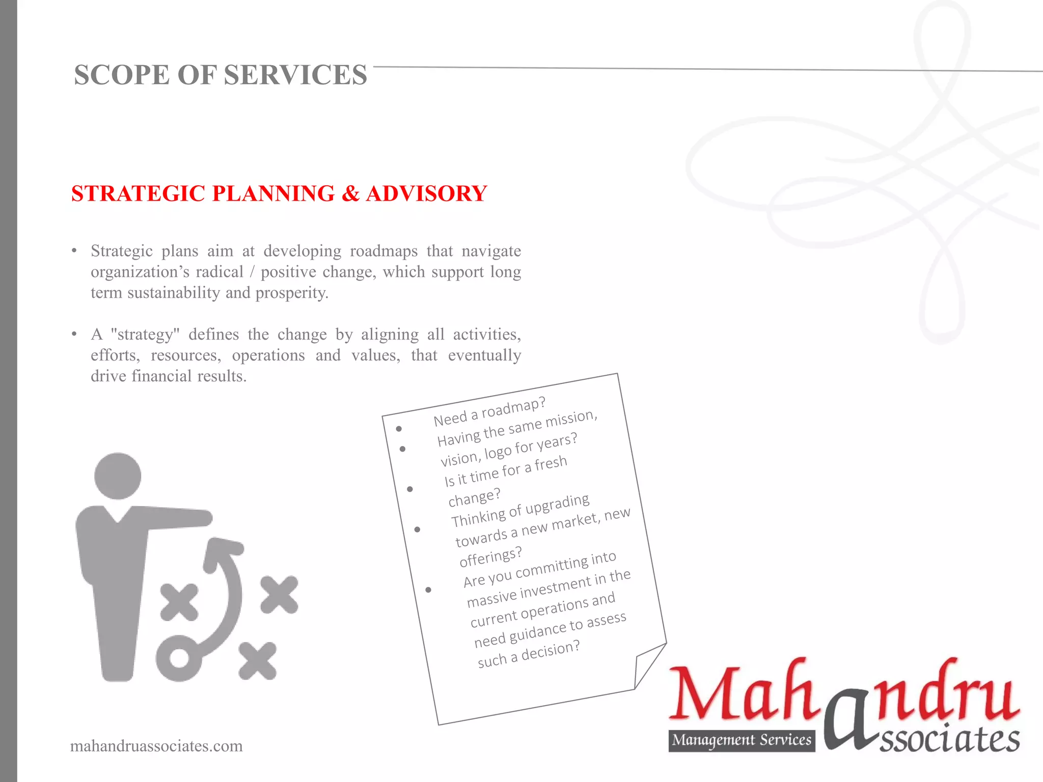 STRATEGIC PLANNING & ADVISORY
• Strategic plans aim at developing roadmaps that navigate
organization’s radical / positive change, which support long
term sustainability and prosperity.
• A "strategy" defines the change by aligning all activities,
efforts, resources, operations and values, that eventually
drive financial results.
mahandruassociates.com
SCOPE OF SERVICES
 