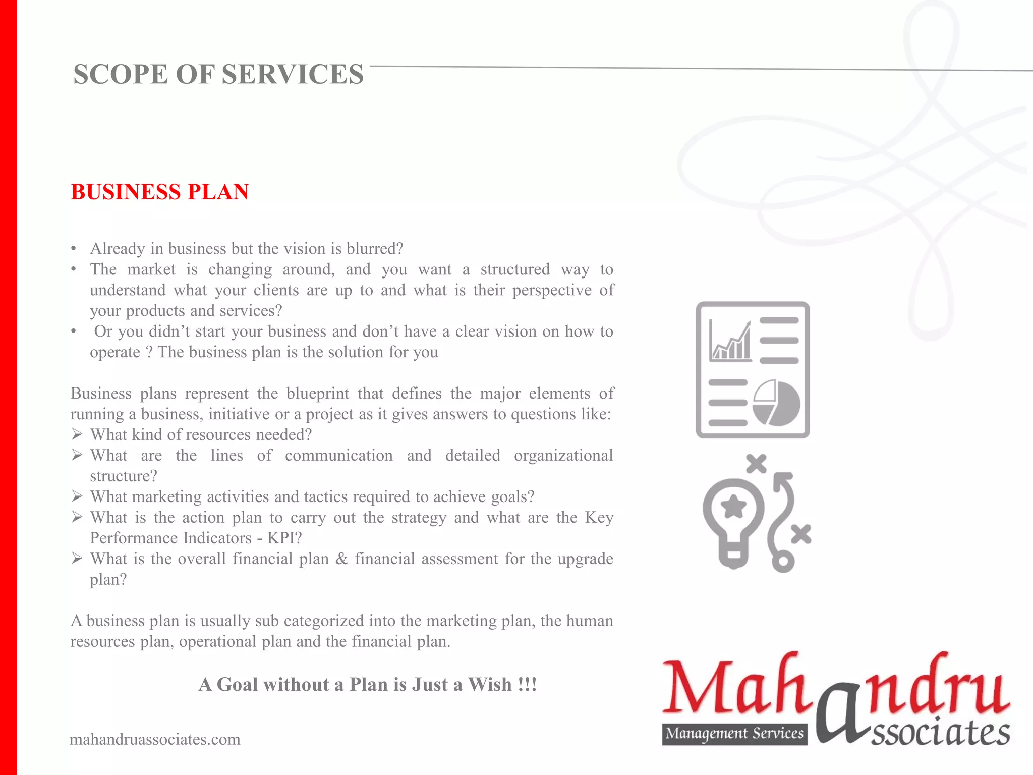 BUSINESS PLAN
• Already in business but the vision is blurred?
• The market is changing around, and you want a structured way to
understand what your clients are up to and what is their perspective of
your products and services?
• Or you didn’t start your business and don’t have a clear vision on how to
operate ? The business plan is the solution for you
Business plans represent the blueprint that defines the major elements of
running a business, initiative or a project as it gives answers to questions like:
➢ What kind of resources needed?
➢ What are the lines of communication and detailed organizational
structure?
➢ What marketing activities and tactics required to achieve goals?
➢ What is the action plan to carry out the strategy and what are the Key
Performance Indicators - KPI?
➢ What is the overall financial plan & financial assessment for the upgrade
plan?
A business plan is usually sub categorized into the marketing plan, the human
resources plan, operational plan and the financial plan.
A Goal without a Plan is Just a Wish !!!
mahandruassociates.com
SCOPE OF SERVICES
 