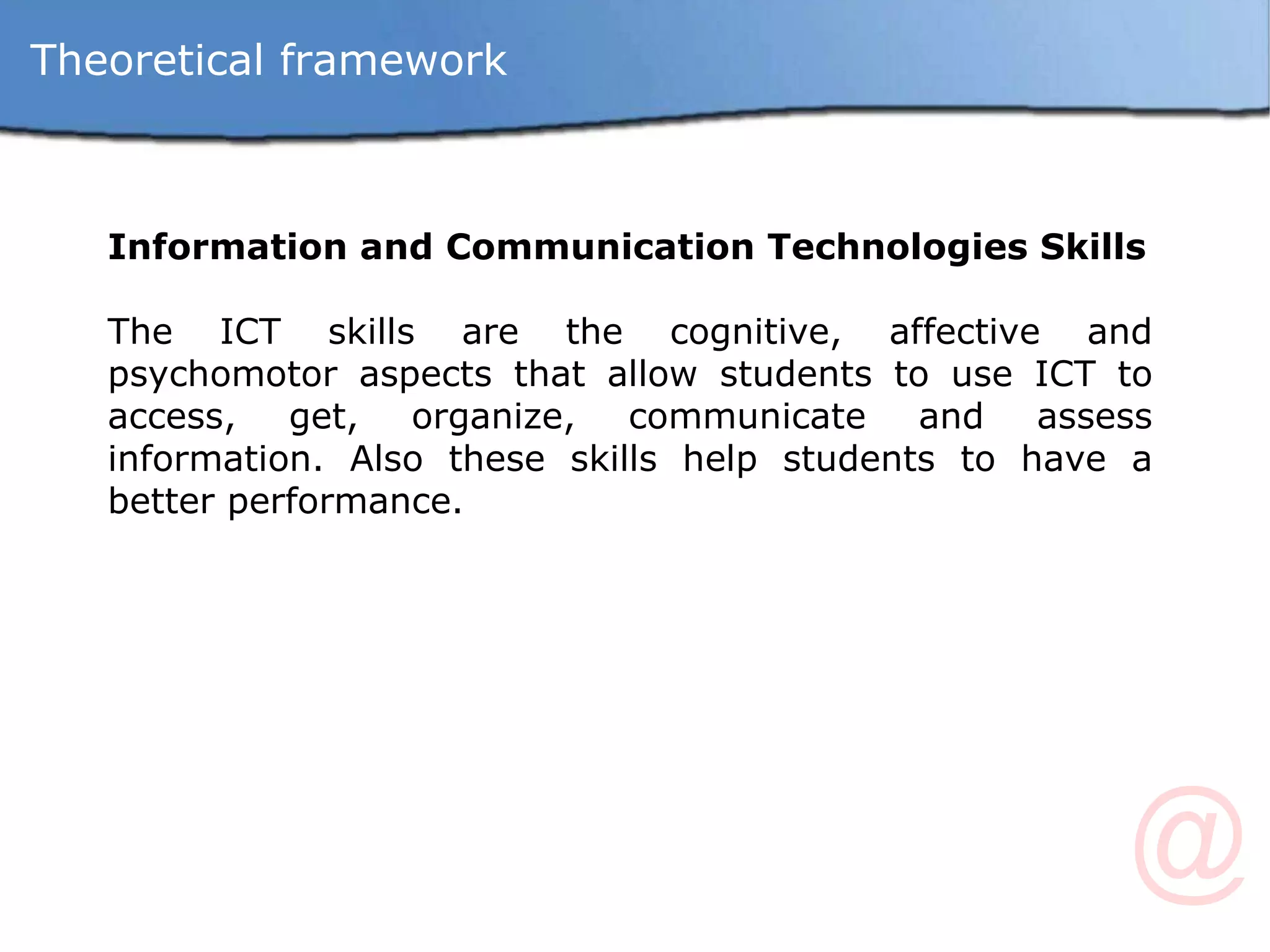 Information and Communication Technologies Skills The ICT skills are the cognitive, affective and psychomotor aspects that allow students to use ICT to access, get, organize, communicate and assess information. Also these skills help students to have a better performance.  Theoretical framework 