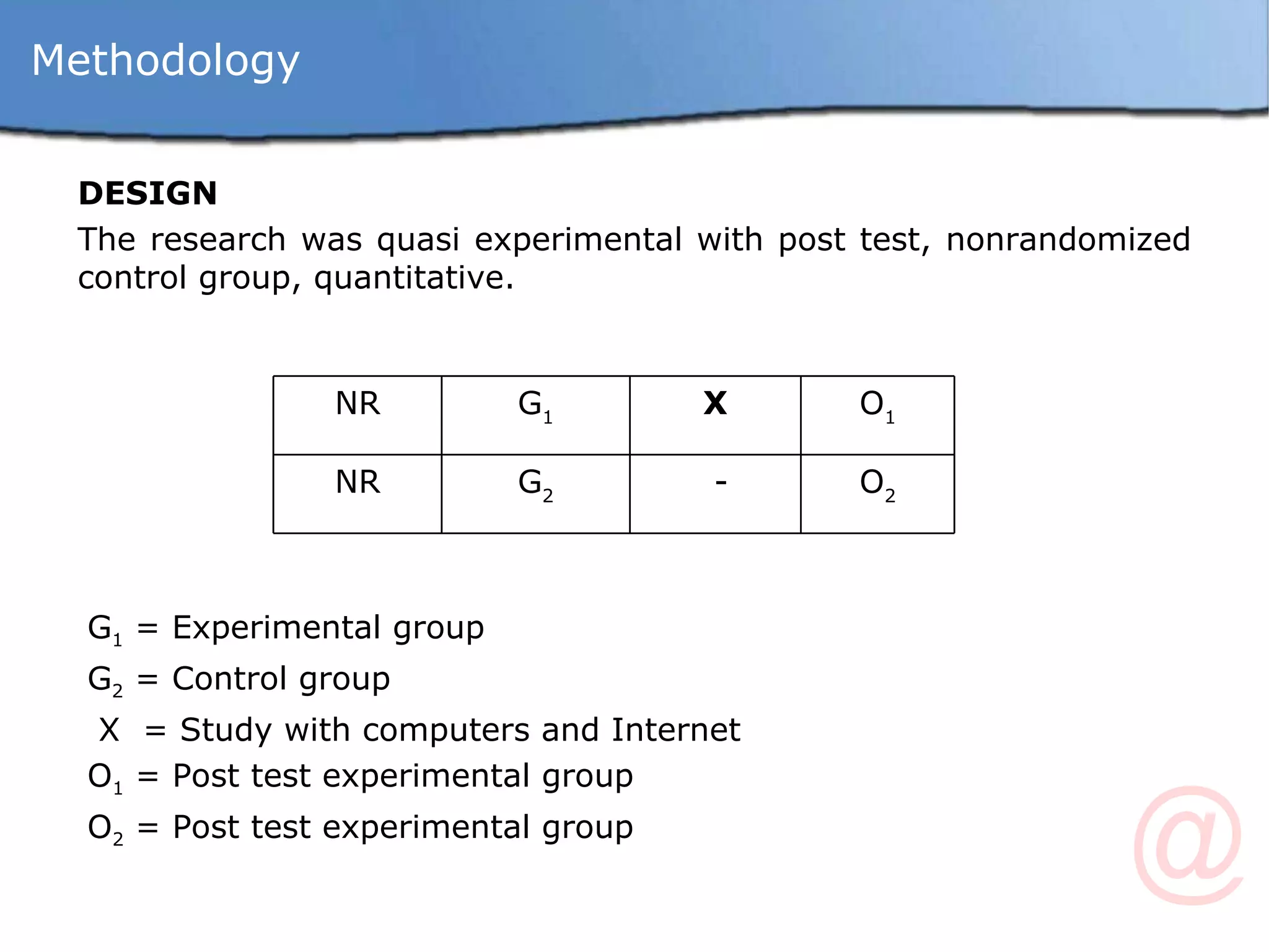 DESIGN  The research was quasi experimental with post test, nonrandomized control group, quantitative. G 1  = Experimental group G 2  = Control group X  = Study with computers and Internet O 1  = Post test experimental group O 2  = Post test experimental group Methodology NR G 1 X O 1 NR G 2 - O 2 