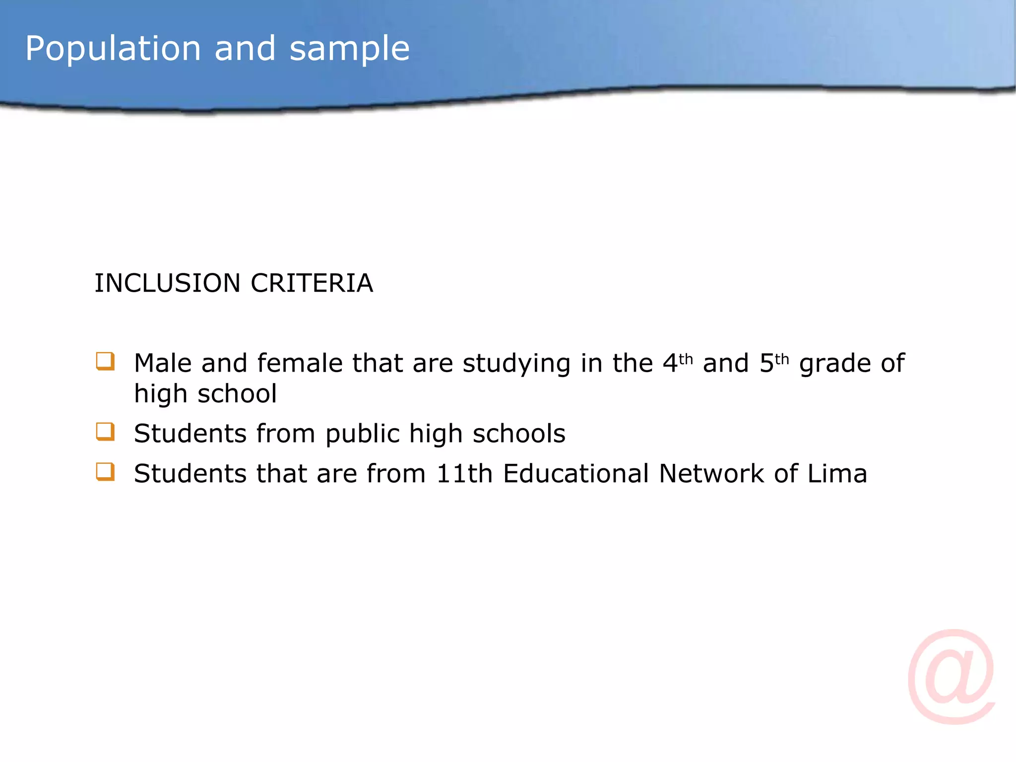 Population and sample INCLUSION CRITERIA Male and female that are studying in the 4 th  and 5 th  grade of high school Students from public high schools Students that are from 11th Educational Network of Lima 