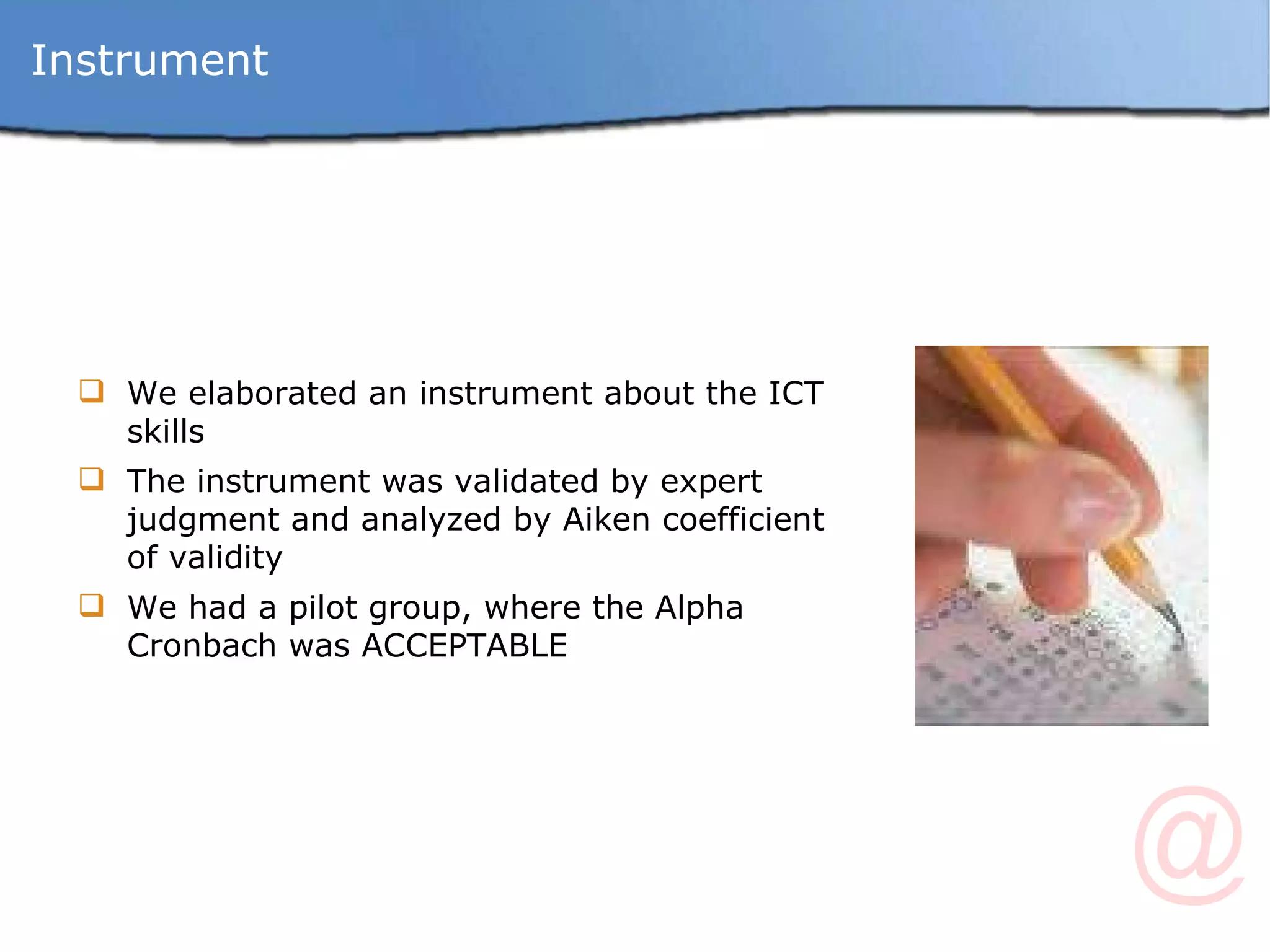 Instrument We elaborated an instrument about the ICT skills The instrument was validated by expert judgment and analyzed by Aiken coefficient of validity  We had a pilot group, where the Alpha Cronbach was ACCEPTABLE 