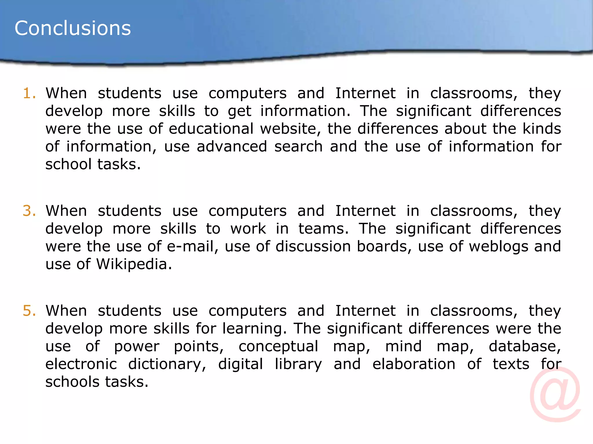 Conclusions When students use computers and Internet in classrooms, they develop more skills to get information. The significant differences were the use of educational website, the differences about the kinds of information, use advanced search and the use of information for school tasks. When students use computers and Internet in classrooms, they develop more skills to work in teams. The significant differences were the use of e-mail, use of discussion boards, use of weblogs and use of Wikipedia. When students use computers and Internet in classrooms, they develop more skills for learning. The significant differences were the use of power points, conceptual map, mind map, database, electronic dictionary, digital library and elaboration of texts for schools tasks. 