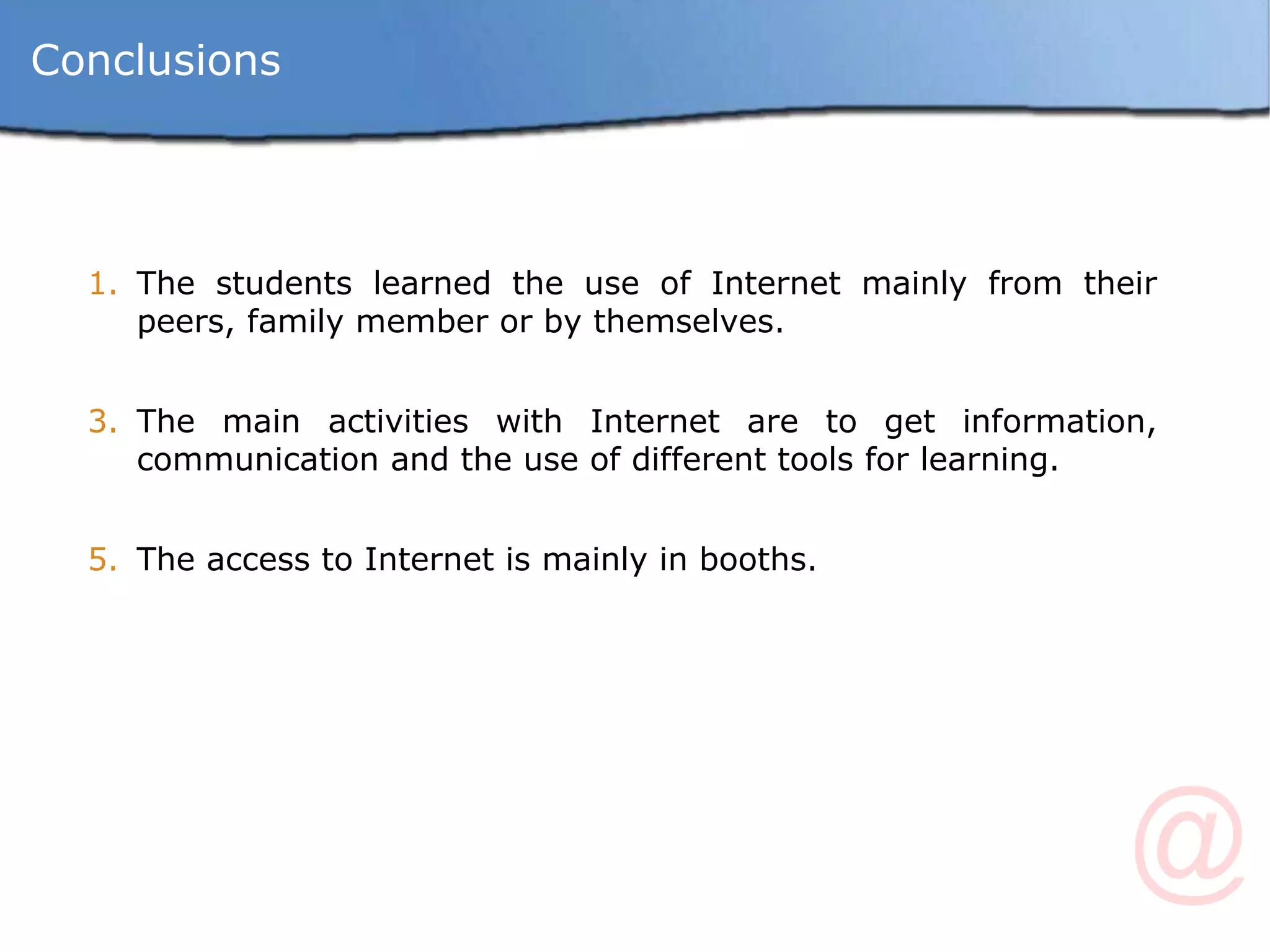 The students learned the use of Internet mainly from their peers, family member or by themselves.  The main activities with Internet are to get information, communication and the use of different tools for learning. The access to Internet is mainly in booths. Conclusions 