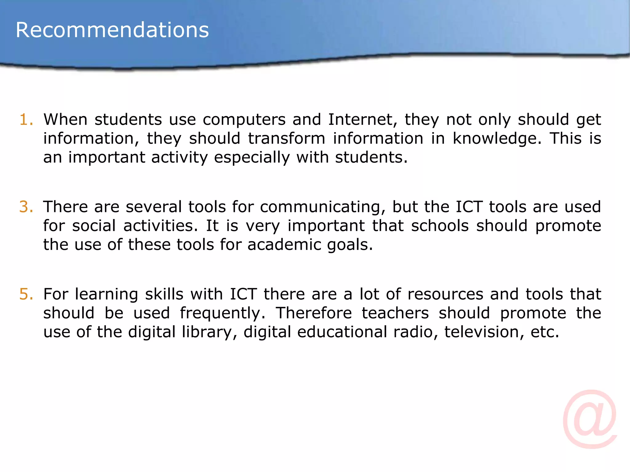 Recommendations When students use computers and Internet, they not only should get information, they should transform information in knowledge. This is an important activity especially with students. There are several tools for communicating, but the ICT tools are used for social activities. It is very important that schools should promote the use of these tools for academic goals. For learning skills with ICT there are a lot of resources and tools that should be used frequently. Therefore teachers should promote the use of the digital library, digital educational radio, television, etc. 