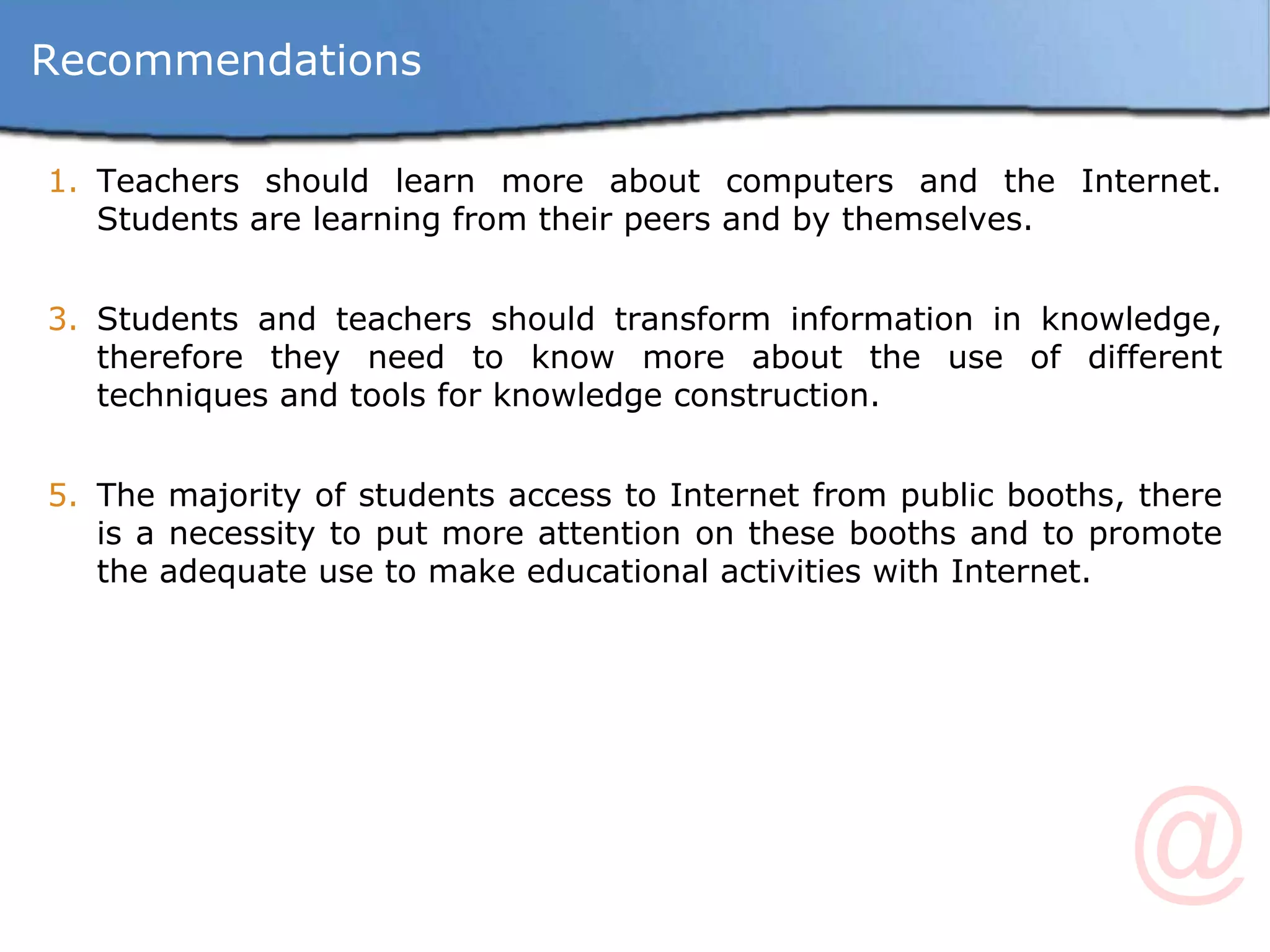 Teachers should learn more about computers and the Internet. Students are learning from their peers and by themselves. Students and teachers should transform information in knowledge, therefore they need to know more about the use of different techniques and tools for knowledge construction. The majority of students access to Internet from public booths, there is a necessity to put more attention on these booths and to promote the adequate use to make educational activities with Internet. Recommendations 