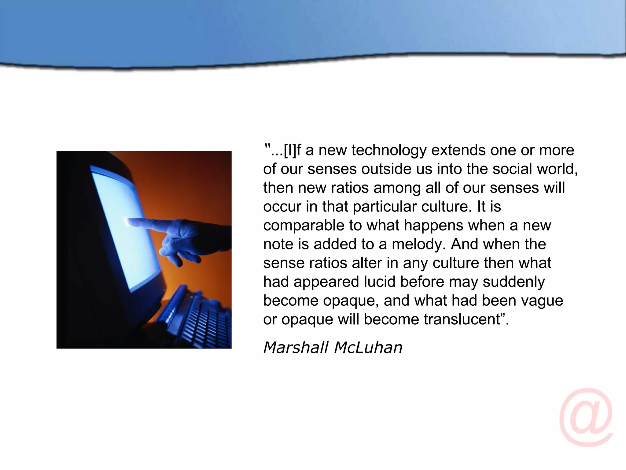 “ ...[I]f a new technology extends one or more of our senses outside us into the social world, then new ratios among all of our senses will occur in that particular culture. It is comparable to what happens when a new note is added to a melody. And when the sense ratios alter in any culture then what had appeared lucid before may suddenly become opaque, and what had been vague or opaque will become translucent”. Marshall McLuhan 