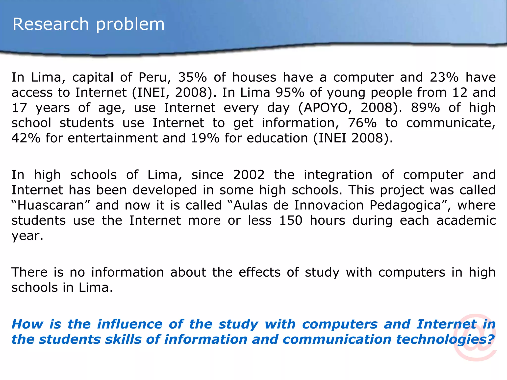 In Lima, capital of Peru, 35% of houses have a computer and 23% have access to Internet (INEI, 2008). In Lima 95% of young people from 12 and 17 years of age, use Internet every day (APOYO, 2008). 89% of high school students use Internet to get information, 76% to communicate, 42% for entertainment and 19% for education (INEI 2008). In high schools of Lima, since 2002 the integration of computer and Internet has been developed in some high schools. This project was called “Huascaran” and now it is called “Aulas de Innovacion Pedagogica”, where students use the Internet more or less 150 hours during each academic year. There is no information about the effects of study with computers in high schools in Lima. How is the influence of the study with computers and Internet in the students skills of information and communication technologies? Research problem 