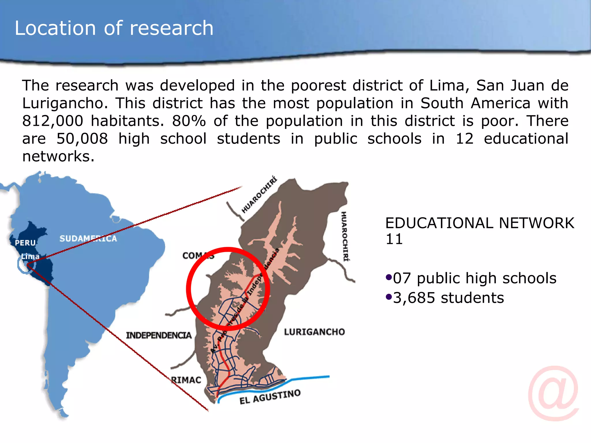 The research was developed in the poorest district of Lima, San Juan de Lurigancho. This district has the most population in South America with 812,000 habitants. 80% of the population in this district is poor. There are 50,008 high school students in public schools in 12 educational networks. EDUCATIONAL NETWORK 11 07 public high schools 3,685 students Location of research 