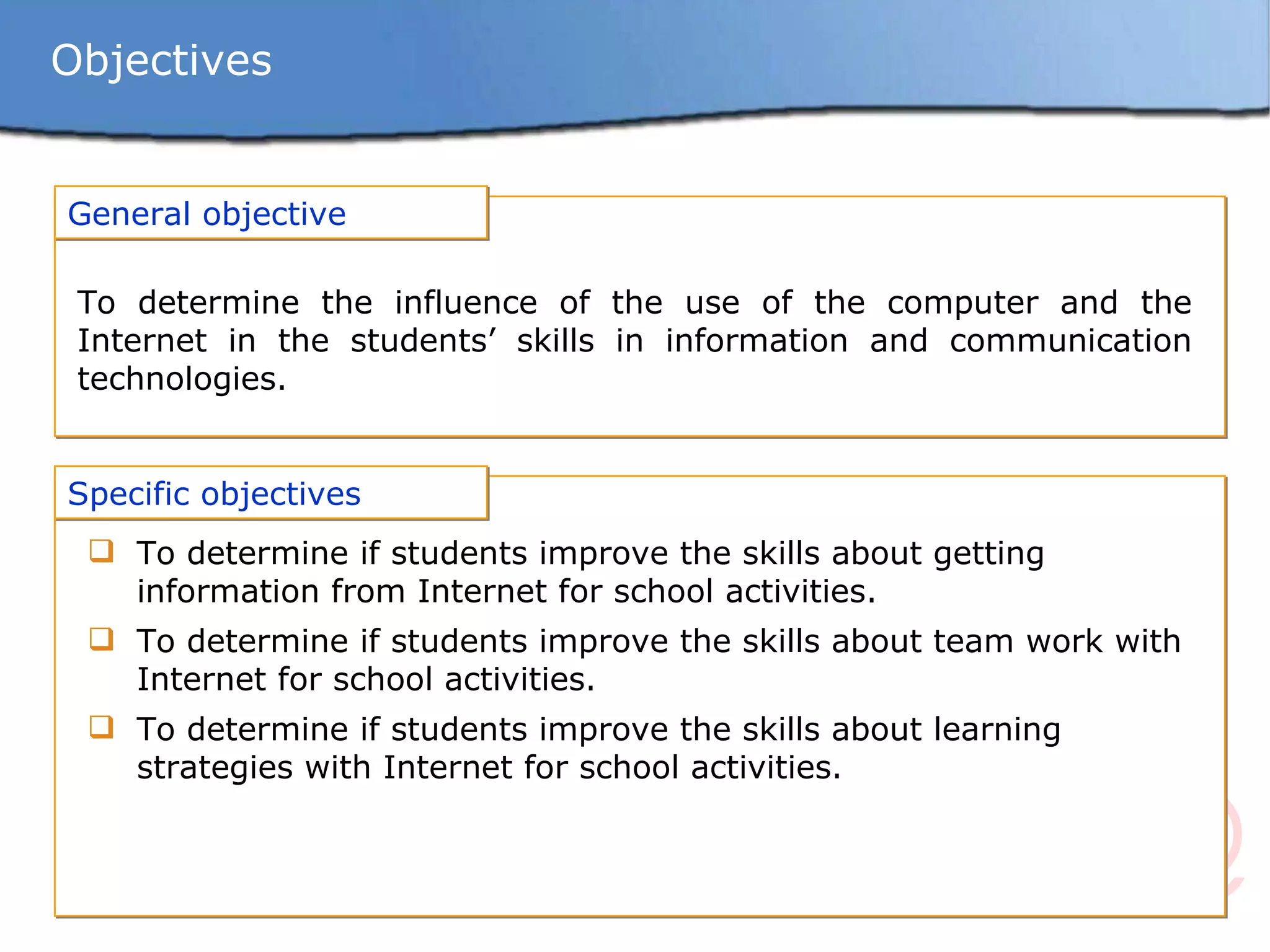 Objectives General objective To determine the influence of the use of the computer and the Internet in the students’ skills in information and communication technologies. Specific objectives To determine if students improve the skills about getting information from Internet for school activities. To determine if students improve the skills about team work with Internet for school activities. To determine if students improve the skills about learning strategies with Internet for school activities. 