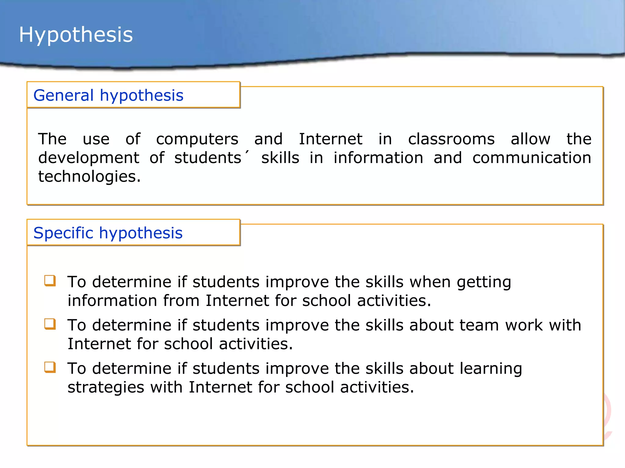 Hypothesis General hypothesis The use of computers and Internet in classrooms allow the development of students´ skills in information and communication technologies . Specific hypothesis To determine if students improve the skills when getting information from Internet for school activities. To determine if students improve the skills about team work with Internet for school activities. To determine if students improve the skills about learning strategies with Internet for school activities. 
