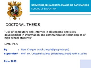 DOCTORAL THESIS By  :  Raul Choque  (raul.choque@pucp.edu.pe) Supervisor :  Prof. Dr. Cristobal Suarez (cristobalsuarez@hotmail.com ) Peru, 2009 “ Use of computers and Internet in classrooms and skills development in information and communication technologies of high school students” Lima, Peru UNIVERSIDAD NACIONAL MAYOR DE SAN MARCOS SCHOOL OF EDUCATION 