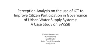 Perception Analysis on the use of ICT to
Improve Citizen Participation in Governance
of Urban Water Supply Systems:
A Case Study on BWSSB
Student Researcher:
Kuldeep Ulhe
MAD 14202
Azim Premji University
Bangalore
 