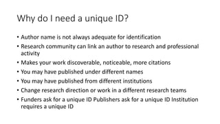 Why do I need a unique ID?
• Author name is not always adequate for identification
• Research community can link an author to research and professional
activity
• Makes your work discoverable, noticeable, more citations
• You may have published under different names
• You may have published from different institutions
• Change research direction or work in a different research teams
• Funders ask for a unique ID Publishers ask for a unique ID Institution
requires a unique ID
 