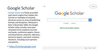 Google Scholar
• https://scholar.google.com
Google Scholar is a freely accessible
web search engine that indexes the
full text or metadata of scholarly
literature across an array of publishing
formats and disciplines. Released in
beta in November 2004, the Google
Scholar index includes most peer-
reviewed online academic journals
and books, conference papers, theses
and dissertations, preprints, abstracts,
technical reports, and other scholarly
literature, including court opinions
and patents.
 