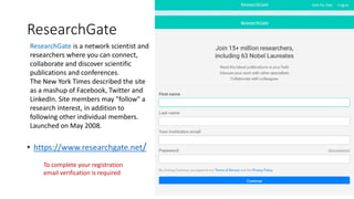 ResearchGate
• https://www.researchgate.net/
ResearchGate is a network scientist and
researchers where you can connect,
collaborate and discover scientific
publications and conferences.
The New York Times described the site
as a mashup of Facebook, Twitter and
LinkedIn. Site members may "follow" a
research interest, in addition to
following other individual members.
Launched on May 2008.
To complete your registration
email verification is required
 