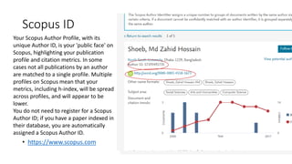 Scopus ID
• https://www.scopus.com
Your Scopus Author Profile, with its
unique Author ID, is your 'public face' on
Scopus, highlighting your publication
profile and citation metrics. In some
cases not all publications by an author
are matched to a single profile. Multiple
profiles on Scopus mean that your
metrics, including h-index, will be spread
across profiles, and will appear to be
lower.
You do not need to register for a Scopus
Author ID; if you have a paper indexed in
their database, you are automatically
assigned a Scopus Author ID.
 