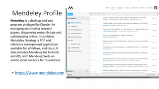 Mendeley Profile
• https://www.mendeley.com
Mendeley is a desktop and web
program produced by Elsevier for
managing and sharing research
papers, discovering research data and
collaborating online. It combines
Mendeley Desktop, a PDF and
reference management application
available for Windows, and Linux. It
also provides Mendeley for Android
and iOS, with Mendeley Web, an
online social network for researchers.
 