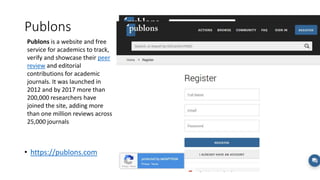 Publons
• https://publons.com
Publons is a website and free
service for academics to track,
verify and showcase their peer
review and editorial
contributions for academic
journals. It was launched in
2012 and by 2017 more than
200,000 researchers have
joined the site, adding more
than one million reviews across
25,000 journals
 