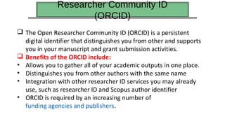 Researcher Community ID
(ORCID)
 The Open Researcher Community ID (ORCID) is a persistent
digital identifier that distinguishes you from other and supports
you in your manuscript and grant submission activities.
 Benefits of the ORCID include:
• Allows you to gather all of your academic outputs in one place.
• Distinguishes you from other authors with the same name
• Integration with other researcher ID services you may already
use, such as researcher ID and Scopus author identifier
• ORCID is required by an increasing number of
funding agencies and publishers.
 