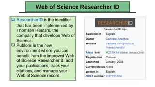 Web of Science Researcher ID
 ResearcherID is the identifier
that has been implemented by
Thomson Reuters, the
company that develops Web of
Science.
 Publons is the new
environment where you can
benefit from the improved Web
of Science ResearcherID, add
your publications, track your
citations, and manage your
Web of Science record.
 
