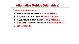 Alternative Metrics (Altmatrics)Alternative Metrics (Altmatrics)
What are altmetrics?
1. RESEARCH IS MORE ACCESSIBLE.
2. TRACK ATTENTION IN REAL-TIME.
3. RESEARCH IS MORE THAN THE ARTICLE.
4. DEMONSTRATING RESEARCH ENGAGEMENT.
5. LIMITATIONS.
 