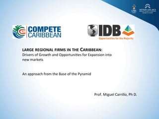 ELEMENTS	
  FOR	
  DESIGN	
  OF	
  ADVANCED	
  DEVELOPMENT	
  PROGRAMMES	
  
	
  
	
  
	
  
	
  	
  
	
  
	
  
LARGE	
  REGIONAL	
  FIRMS	
  IN	
  THE	
  CARIBBEAN:	
  	
  
DRIVERS	
  OF	
  GROWTH	
  AND	
  OPPORTUNITIES	
  FOR	
  EXPANSION	
  INTO	
  NEW	
  
MARKETS	
  
	
  
1	
  
BEING	
  
KNOWING	
  
DOING	
  
THINKING	
  
EIL	
  
LARGE	
  REGIONAL	
  FIRMS	
  IN	
  THE	
  CARIBBEAN:	
  	
  
Drivers	
  of	
  Growth	
  and	
  Opportuni5es	
  for	
  Expansion	
  into	
  
new	
  markets	
  
	
  
	
  
An	
  approach	
  from	
  the	
  Base	
  of	
  the	
  Pyramid	
  
	
  
Prof.	
  Miguel	
  Carrillo,	
  Ph	
  D.	
  
 