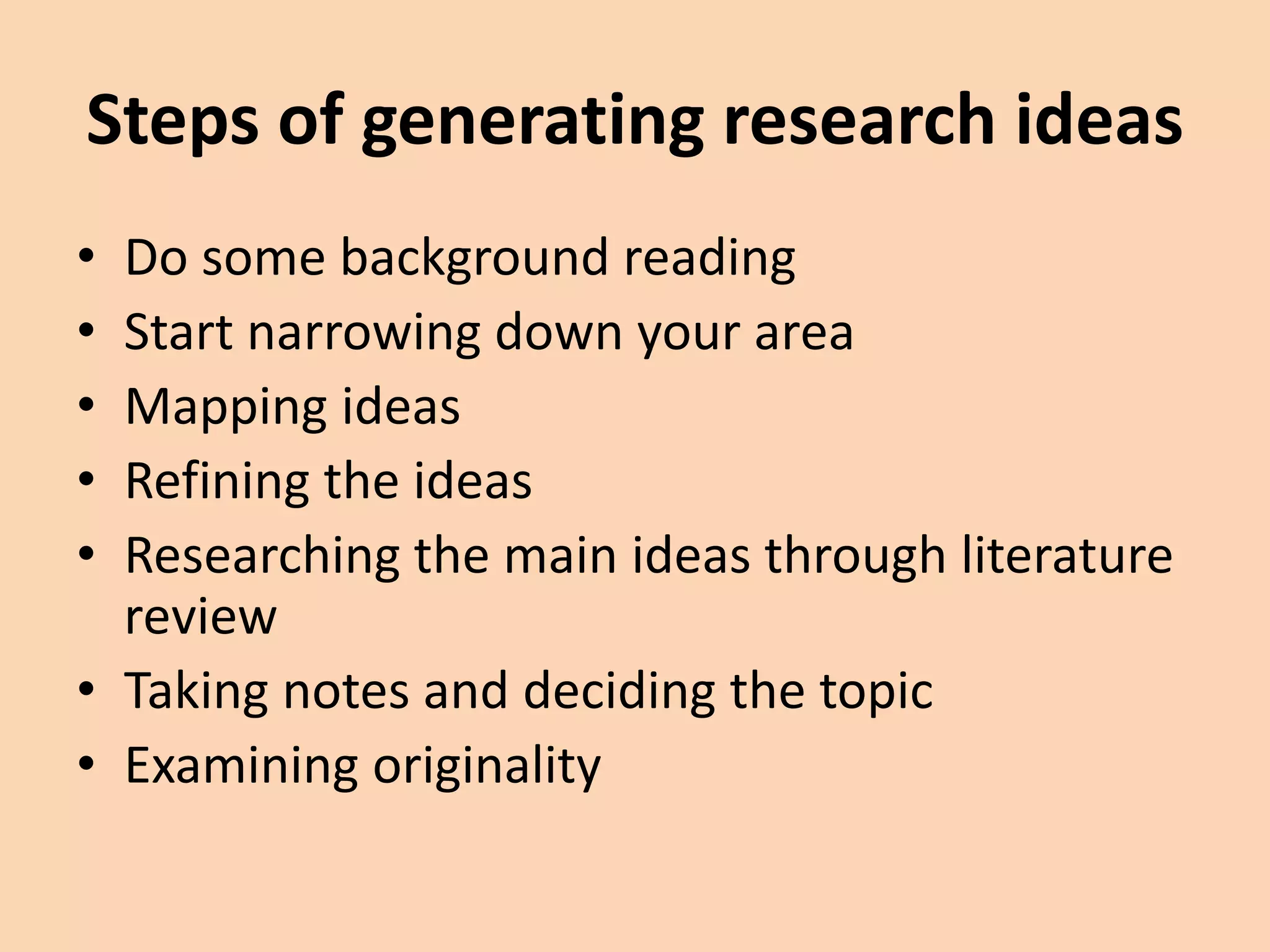 Steps of generating research ideas
• Do some background reading
• Start narrowing down your area
• Mapping ideas
• Refining the ideas
• Researching the main ideas through literature
review
• Taking notes and deciding the topic
• Examining originality
 