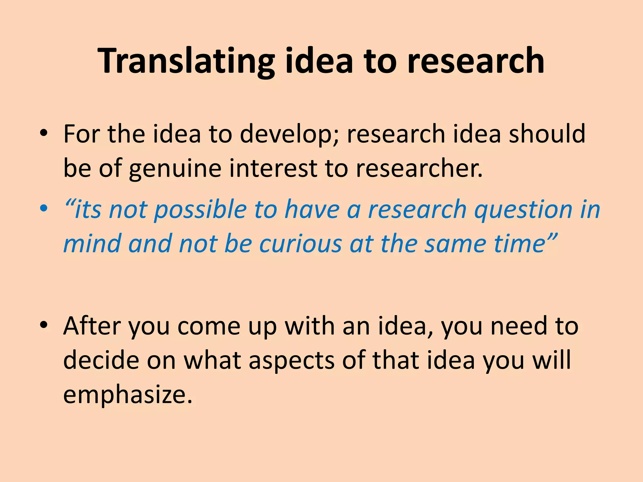 Translating idea to research
• For the idea to develop; research idea should
be of genuine interest to researcher.
• “its not possible to have a research question in
mind and not be curious at the same time”
• After you come up with an idea, you need to
decide on what aspects of that idea you will
emphasize.
 