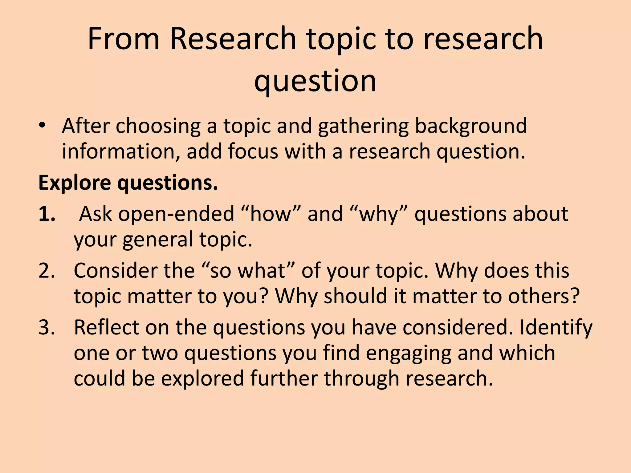 From Research topic to research
question
• After choosing a topic and gathering background
information, add focus with a research question.
Explore questions.
1. Ask open-ended “how” and “why” questions about
your general topic.
2. Consider the “so what” of your topic. Why does this
topic matter to you? Why should it matter to others?
3. Reflect on the questions you have considered. Identify
one or two questions you find engaging and which
could be explored further through research.
 